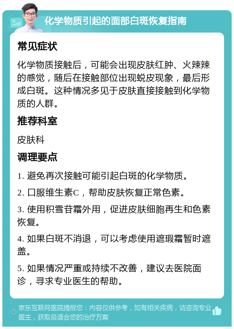 化学物质引起的面部白斑恢复指南 常见症状 化学物质接触后，可能会出现皮肤红肿、火辣辣的感觉，随后在接触部位出现蜕皮现象，最后形成白斑。这种情况多见于皮肤直接接触到化学物质的人群。 推荐科室 皮肤科 调理要点 1. 避免再次接触可能引起白斑的化学物质。 2. 口服维生素C，帮助皮肤恢复正常色素。 3. 使用积雪苷霜外用，促进皮肤细胞再生和色素恢复。 4. 如果白斑不消退，可以考虑使用遮瑕霜暂时遮盖。 5. 如果情况严重或持续不改善，建议去医院面诊，寻求专业医生的帮助。