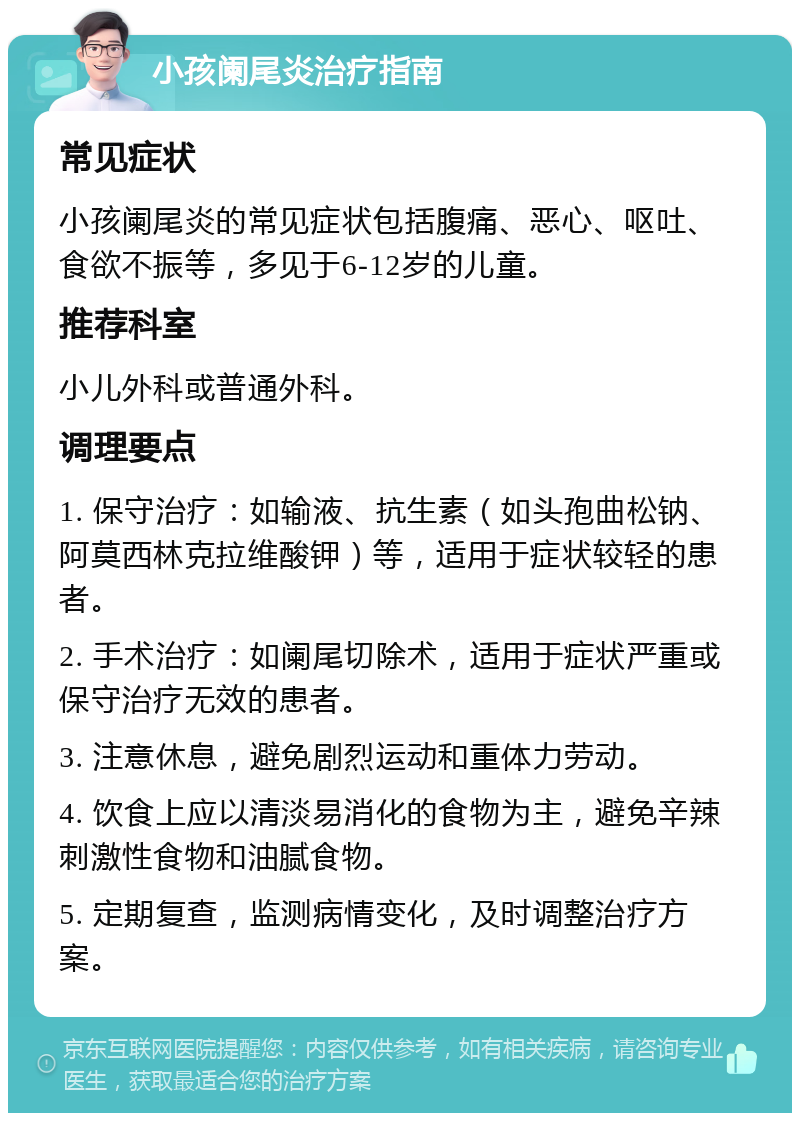 小孩阑尾炎治疗指南 常见症状 小孩阑尾炎的常见症状包括腹痛、恶心、呕吐、食欲不振等，多见于6-12岁的儿童。 推荐科室 小儿外科或普通外科。 调理要点 1. 保守治疗：如输液、抗生素（如头孢曲松钠、阿莫西林克拉维酸钾）等，适用于症状较轻的患者。 2. 手术治疗：如阑尾切除术，适用于症状严重或保守治疗无效的患者。 3. 注意休息，避免剧烈运动和重体力劳动。 4. 饮食上应以清淡易消化的食物为主，避免辛辣刺激性食物和油腻食物。 5. 定期复查，监测病情变化，及时调整治疗方案。