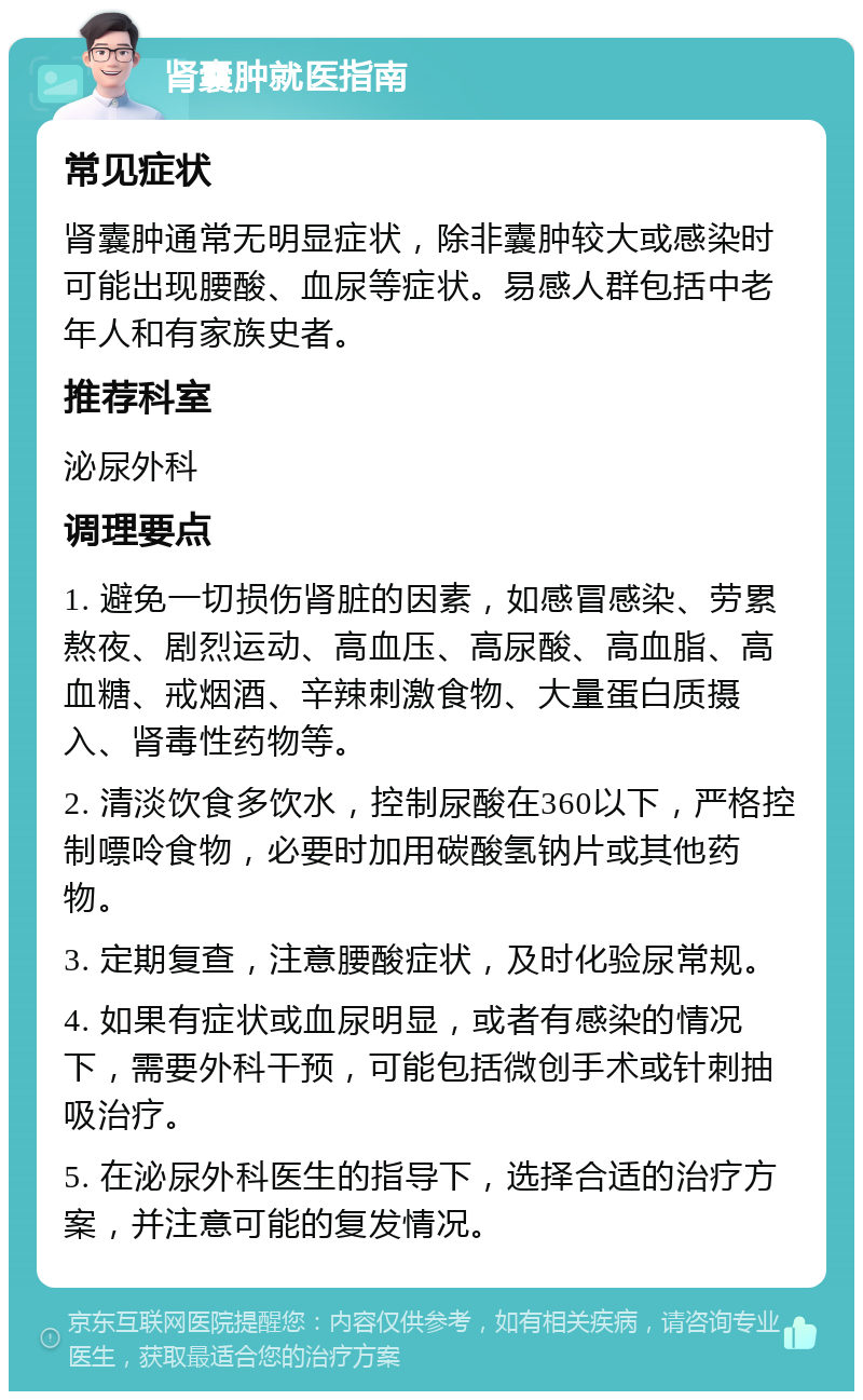 肾囊肿就医指南 常见症状 肾囊肿通常无明显症状，除非囊肿较大或感染时可能出现腰酸、血尿等症状。易感人群包括中老年人和有家族史者。 推荐科室 泌尿外科 调理要点 1. 避免一切损伤肾脏的因素，如感冒感染、劳累熬夜、剧烈运动、高血压、高尿酸、高血脂、高血糖、戒烟酒、辛辣刺激食物、大量蛋白质摄入、肾毒性药物等。 2. 清淡饮食多饮水，控制尿酸在360以下，严格控制嘌呤食物，必要时加用碳酸氢钠片或其他药物。 3. 定期复查，注意腰酸症状，及时化验尿常规。 4. 如果有症状或血尿明显，或者有感染的情况下，需要外科干预，可能包括微创手术或针刺抽吸治疗。 5. 在泌尿外科医生的指导下，选择合适的治疗方案，并注意可能的复发情况。