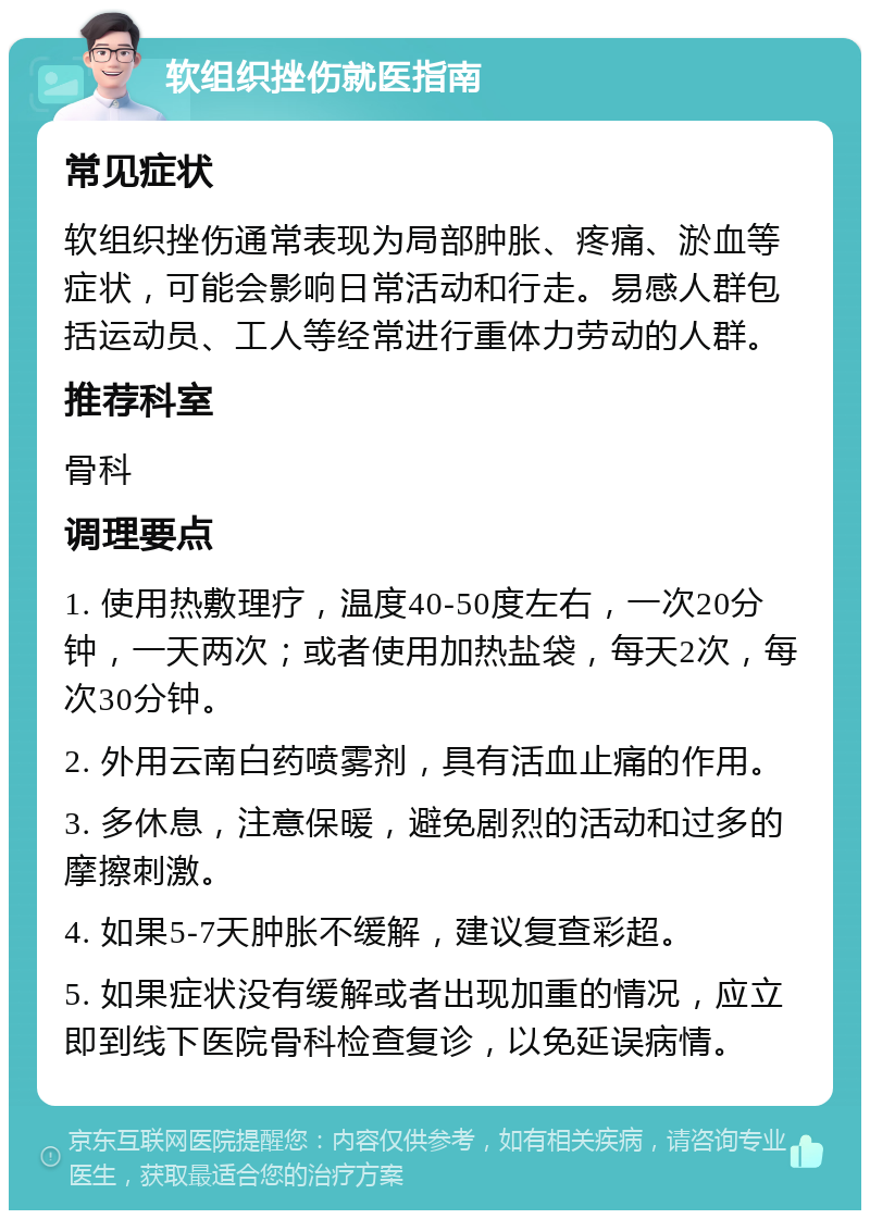 软组织挫伤就医指南 常见症状 软组织挫伤通常表现为局部肿胀、疼痛、淤血等症状，可能会影响日常活动和行走。易感人群包括运动员、工人等经常进行重体力劳动的人群。 推荐科室 骨科 调理要点 1. 使用热敷理疗，温度40-50度左右，一次20分钟，一天两次；或者使用加热盐袋，每天2次，每次30分钟。 2. 外用云南白药喷雾剂，具有活血止痛的作用。 3. 多休息，注意保暖，避免剧烈的活动和过多的摩擦刺激。 4. 如果5-7天肿胀不缓解，建议复查彩超。 5. 如果症状没有缓解或者出现加重的情况，应立即到线下医院骨科检查复诊，以免延误病情。