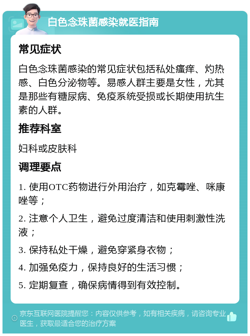 白色念珠菌感染就医指南 常见症状 白色念珠菌感染的常见症状包括私处瘙痒、灼热感、白色分泌物等。易感人群主要是女性，尤其是那些有糖尿病、免疫系统受损或长期使用抗生素的人群。 推荐科室 妇科或皮肤科 调理要点 1. 使用OTC药物进行外用治疗，如克霉唑、咪康唑等； 2. 注意个人卫生，避免过度清洁和使用刺激性洗液； 3. 保持私处干燥，避免穿紧身衣物； 4. 加强免疫力，保持良好的生活习惯； 5. 定期复查，确保病情得到有效控制。