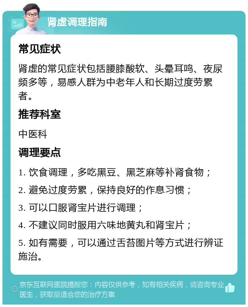 肾虚调理指南 常见症状 肾虚的常见症状包括腰膝酸软、头晕耳鸣、夜尿频多等，易感人群为中老年人和长期过度劳累者。 推荐科室 中医科 调理要点 1. 饮食调理，多吃黑豆、黑芝麻等补肾食物； 2. 避免过度劳累，保持良好的作息习惯； 3. 可以口服肾宝片进行调理； 4. 不建议同时服用六味地黄丸和肾宝片； 5. 如有需要，可以通过舌苔图片等方式进行辨证施治。