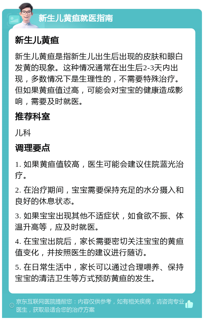 新生儿黄疸就医指南 新生儿黄疸 新生儿黄疸是指新生儿出生后出现的皮肤和眼白发黄的现象。这种情况通常在出生后2-3天内出现，多数情况下是生理性的，不需要特殊治疗。但如果黄疸值过高，可能会对宝宝的健康造成影响，需要及时就医。 推荐科室 儿科 调理要点 1. 如果黄疸值较高，医生可能会建议住院蓝光治疗。 2. 在治疗期间，宝宝需要保持充足的水分摄入和良好的休息状态。 3. 如果宝宝出现其他不适症状，如食欲不振、体温升高等，应及时就医。 4. 在宝宝出院后，家长需要密切关注宝宝的黄疸值变化，并按照医生的建议进行随访。 5. 在日常生活中，家长可以通过合理喂养、保持宝宝的清洁卫生等方式预防黄疸的发生。