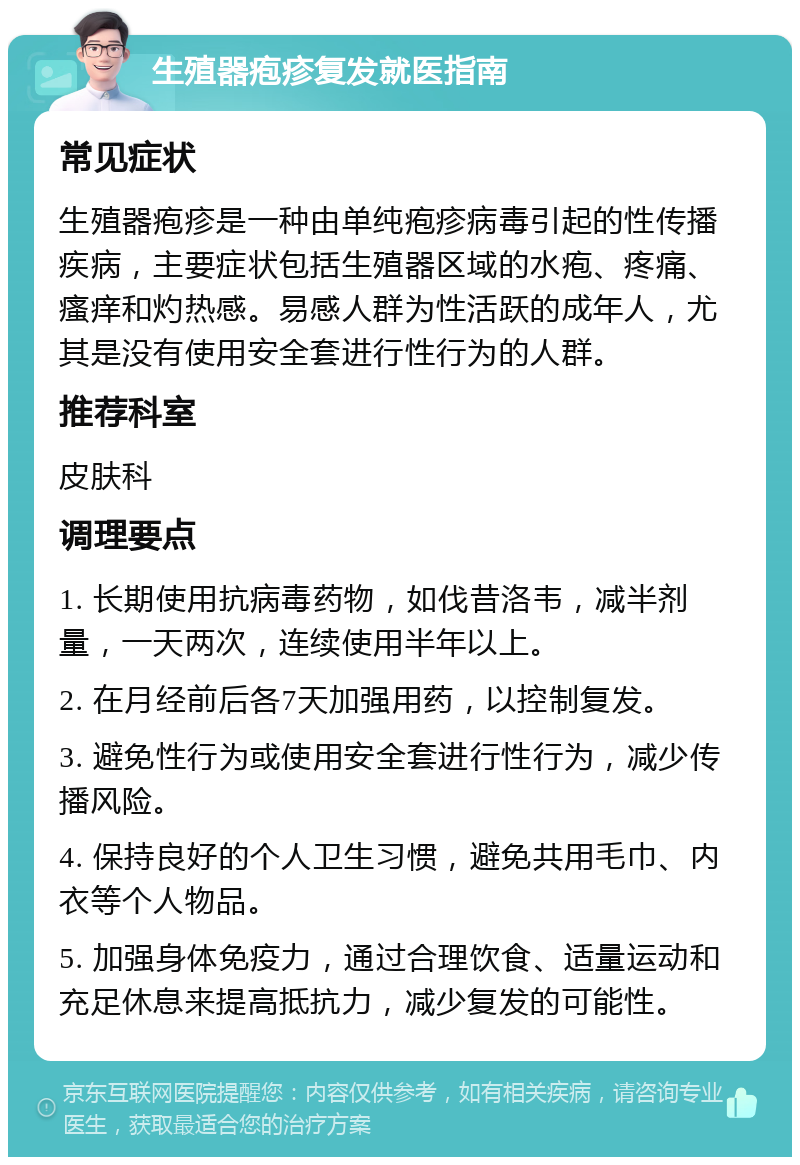 生殖器疱疹复发就医指南 常见症状 生殖器疱疹是一种由单纯疱疹病毒引起的性传播疾病，主要症状包括生殖器区域的水疱、疼痛、瘙痒和灼热感。易感人群为性活跃的成年人，尤其是没有使用安全套进行性行为的人群。 推荐科室 皮肤科 调理要点 1. 长期使用抗病毒药物，如伐昔洛韦，减半剂量，一天两次，连续使用半年以上。 2. 在月经前后各7天加强用药，以控制复发。 3. 避免性行为或使用安全套进行性行为，减少传播风险。 4. 保持良好的个人卫生习惯，避免共用毛巾、内衣等个人物品。 5. 加强身体免疫力，通过合理饮食、适量运动和充足休息来提高抵抗力，减少复发的可能性。