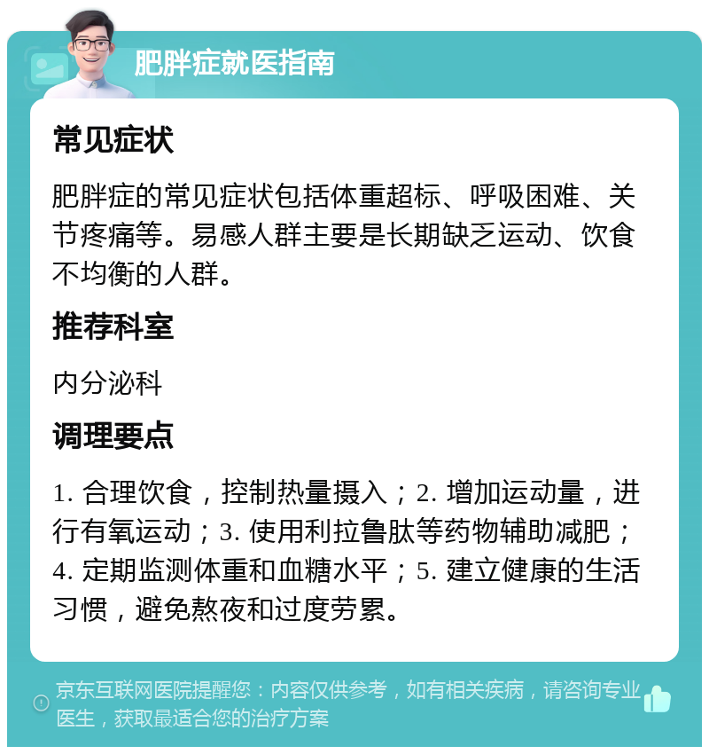 肥胖症就医指南 常见症状 肥胖症的常见症状包括体重超标、呼吸困难、关节疼痛等。易感人群主要是长期缺乏运动、饮食不均衡的人群。 推荐科室 内分泌科 调理要点 1. 合理饮食，控制热量摄入；2. 增加运动量，进行有氧运动；3. 使用利拉鲁肽等药物辅助减肥；4. 定期监测体重和血糖水平；5. 建立健康的生活习惯，避免熬夜和过度劳累。