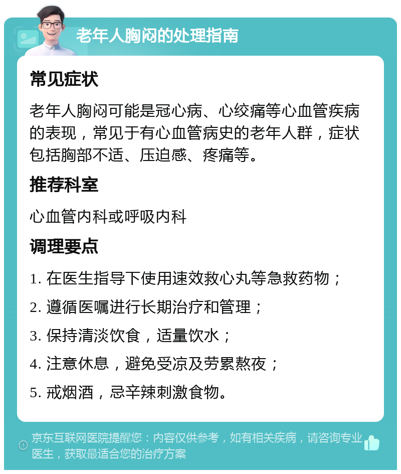 老年人胸闷的处理指南 常见症状 老年人胸闷可能是冠心病、心绞痛等心血管疾病的表现，常见于有心血管病史的老年人群，症状包括胸部不适、压迫感、疼痛等。 推荐科室 心血管内科或呼吸内科 调理要点 1. 在医生指导下使用速效救心丸等急救药物； 2. 遵循医嘱进行长期治疗和管理； 3. 保持清淡饮食，适量饮水； 4. 注意休息，避免受凉及劳累熬夜； 5. 戒烟酒，忌辛辣刺激食物。