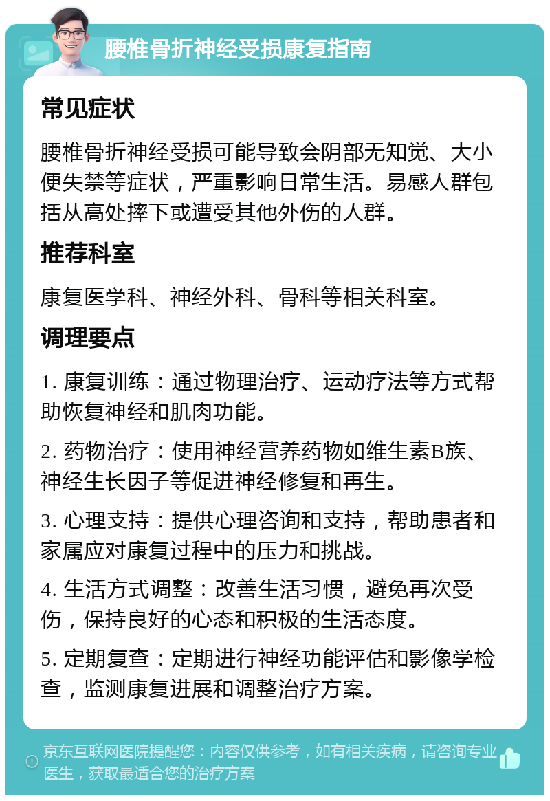 腰椎骨折神经受损康复指南 常见症状 腰椎骨折神经受损可能导致会阴部无知觉、大小便失禁等症状，严重影响日常生活。易感人群包括从高处摔下或遭受其他外伤的人群。 推荐科室 康复医学科、神经外科、骨科等相关科室。 调理要点 1. 康复训练：通过物理治疗、运动疗法等方式帮助恢复神经和肌肉功能。 2. 药物治疗：使用神经营养药物如维生素B族、神经生长因子等促进神经修复和再生。 3. 心理支持：提供心理咨询和支持，帮助患者和家属应对康复过程中的压力和挑战。 4. 生活方式调整：改善生活习惯，避免再次受伤，保持良好的心态和积极的生活态度。 5. 定期复查：定期进行神经功能评估和影像学检查，监测康复进展和调整治疗方案。