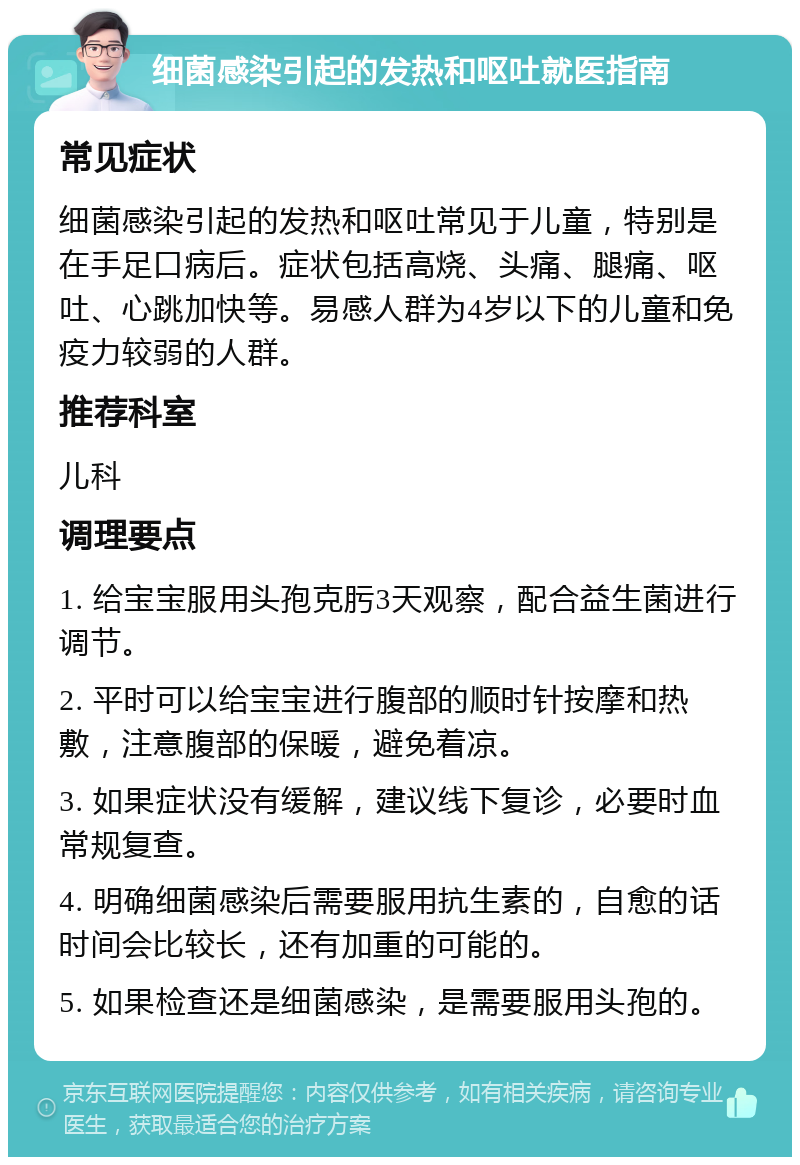 细菌感染引起的发热和呕吐就医指南 常见症状 细菌感染引起的发热和呕吐常见于儿童，特别是在手足口病后。症状包括高烧、头痛、腿痛、呕吐、心跳加快等。易感人群为4岁以下的儿童和免疫力较弱的人群。 推荐科室 儿科 调理要点 1. 给宝宝服用头孢克肟3天观察，配合益生菌进行调节。 2. 平时可以给宝宝进行腹部的顺时针按摩和热敷，注意腹部的保暖，避免着凉。 3. 如果症状没有缓解，建议线下复诊，必要时血常规复查。 4. 明确细菌感染后需要服用抗生素的，自愈的话时间会比较长，还有加重的可能的。 5. 如果检查还是细菌感染，是需要服用头孢的。