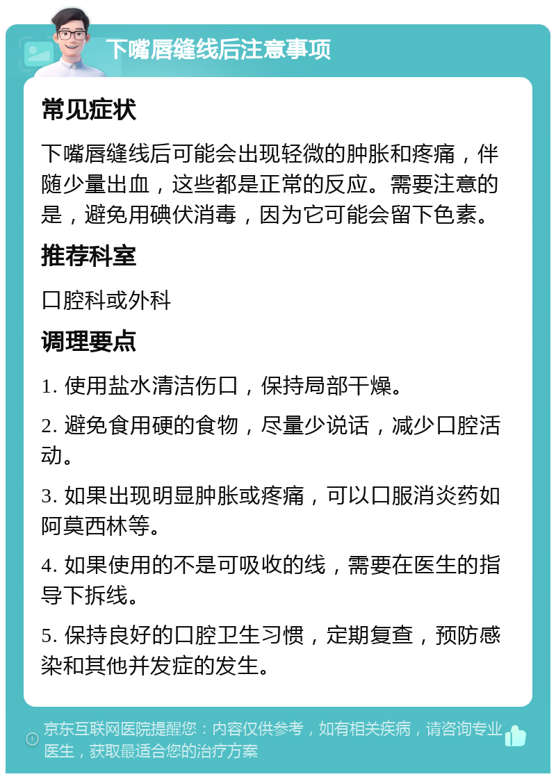 下嘴唇缝线后注意事项 常见症状 下嘴唇缝线后可能会出现轻微的肿胀和疼痛，伴随少量出血，这些都是正常的反应。需要注意的是，避免用碘伏消毒，因为它可能会留下色素。 推荐科室 口腔科或外科 调理要点 1. 使用盐水清洁伤口，保持局部干燥。 2. 避免食用硬的食物，尽量少说话，减少口腔活动。 3. 如果出现明显肿胀或疼痛，可以口服消炎药如阿莫西林等。 4. 如果使用的不是可吸收的线，需要在医生的指导下拆线。 5. 保持良好的口腔卫生习惯，定期复查，预防感染和其他并发症的发生。