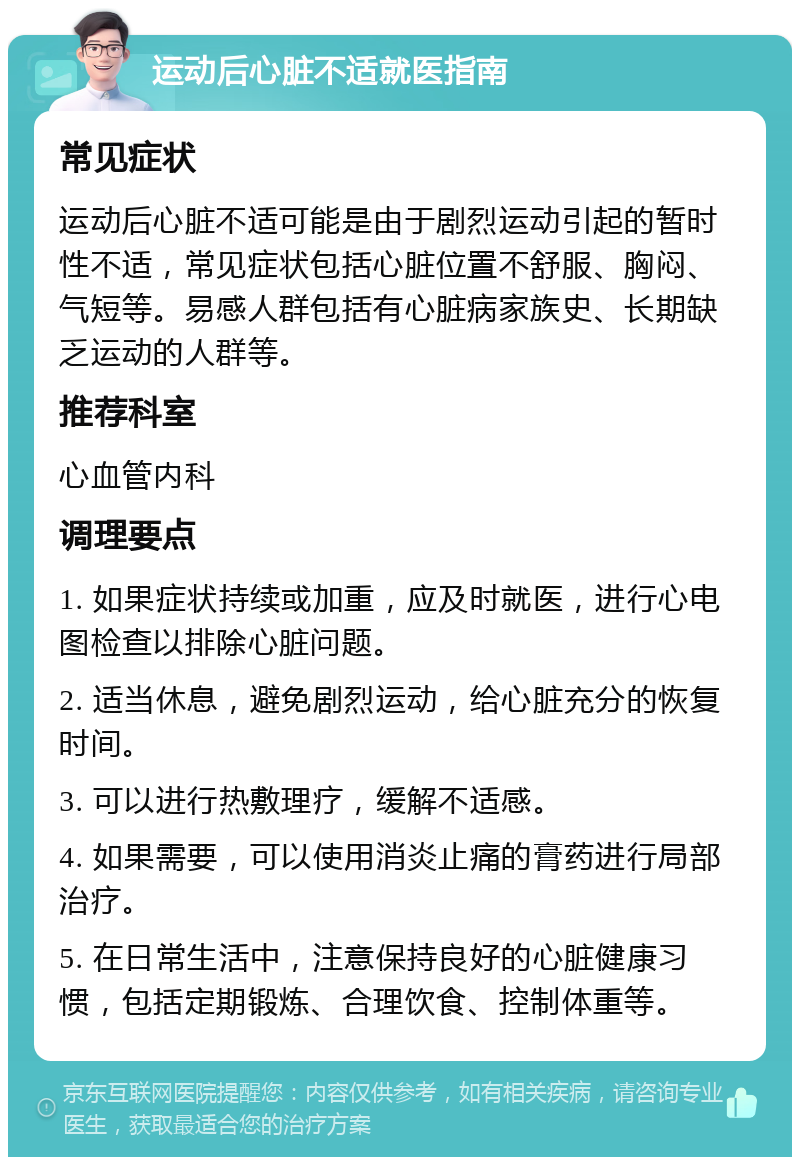 运动后心脏不适就医指南 常见症状 运动后心脏不适可能是由于剧烈运动引起的暂时性不适，常见症状包括心脏位置不舒服、胸闷、气短等。易感人群包括有心脏病家族史、长期缺乏运动的人群等。 推荐科室 心血管内科 调理要点 1. 如果症状持续或加重，应及时就医，进行心电图检查以排除心脏问题。 2. 适当休息，避免剧烈运动，给心脏充分的恢复时间。 3. 可以进行热敷理疗，缓解不适感。 4. 如果需要，可以使用消炎止痛的膏药进行局部治疗。 5. 在日常生活中，注意保持良好的心脏健康习惯，包括定期锻炼、合理饮食、控制体重等。