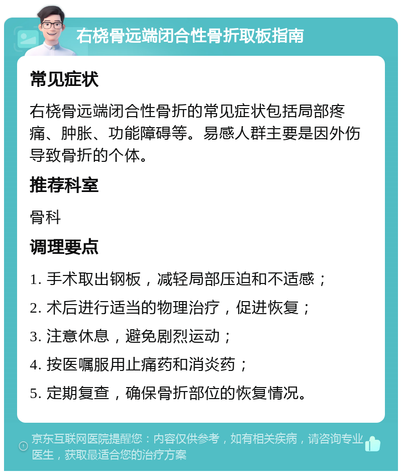 右桡骨远端闭合性骨折取板指南 常见症状 右桡骨远端闭合性骨折的常见症状包括局部疼痛、肿胀、功能障碍等。易感人群主要是因外伤导致骨折的个体。 推荐科室 骨科 调理要点 1. 手术取出钢板，减轻局部压迫和不适感； 2. 术后进行适当的物理治疗，促进恢复； 3. 注意休息，避免剧烈运动； 4. 按医嘱服用止痛药和消炎药； 5. 定期复查，确保骨折部位的恢复情况。