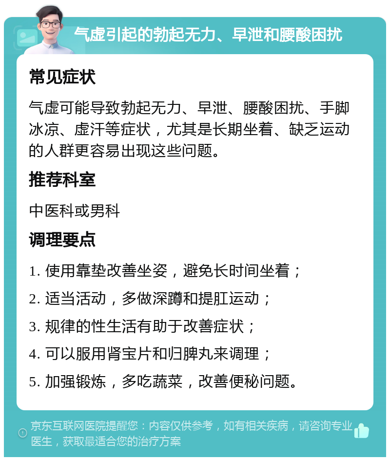 气虚引起的勃起无力、早泄和腰酸困扰 常见症状 气虚可能导致勃起无力、早泄、腰酸困扰、手脚冰凉、虚汗等症状，尤其是长期坐着、缺乏运动的人群更容易出现这些问题。 推荐科室 中医科或男科 调理要点 1. 使用靠垫改善坐姿，避免长时间坐着； 2. 适当活动，多做深蹲和提肛运动； 3. 规律的性生活有助于改善症状； 4. 可以服用肾宝片和归脾丸来调理； 5. 加强锻炼，多吃蔬菜，改善便秘问题。