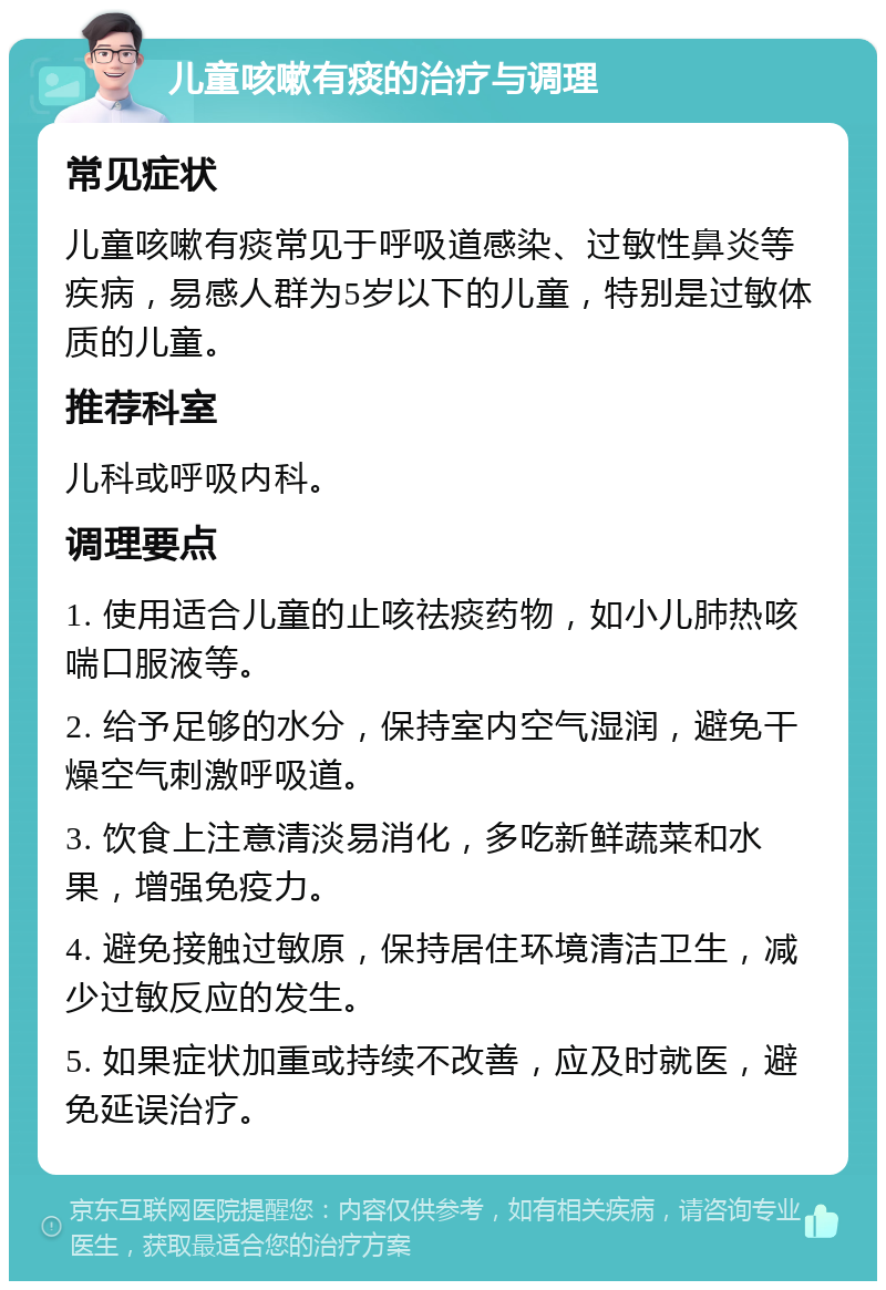 儿童咳嗽有痰的治疗与调理 常见症状 儿童咳嗽有痰常见于呼吸道感染、过敏性鼻炎等疾病，易感人群为5岁以下的儿童，特别是过敏体质的儿童。 推荐科室 儿科或呼吸内科。 调理要点 1. 使用适合儿童的止咳祛痰药物，如小儿肺热咳喘口服液等。 2. 给予足够的水分，保持室内空气湿润，避免干燥空气刺激呼吸道。 3. 饮食上注意清淡易消化，多吃新鲜蔬菜和水果，增强免疫力。 4. 避免接触过敏原，保持居住环境清洁卫生，减少过敏反应的发生。 5. 如果症状加重或持续不改善，应及时就医，避免延误治疗。