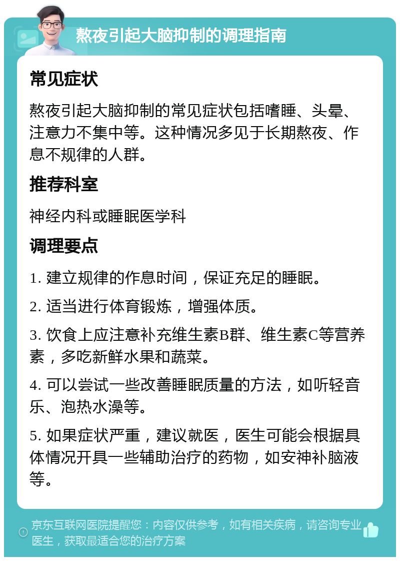 熬夜引起大脑抑制的调理指南 常见症状 熬夜引起大脑抑制的常见症状包括嗜睡、头晕、注意力不集中等。这种情况多见于长期熬夜、作息不规律的人群。 推荐科室 神经内科或睡眠医学科 调理要点 1. 建立规律的作息时间，保证充足的睡眠。 2. 适当进行体育锻炼，增强体质。 3. 饮食上应注意补充维生素B群、维生素C等营养素，多吃新鲜水果和蔬菜。 4. 可以尝试一些改善睡眠质量的方法，如听轻音乐、泡热水澡等。 5. 如果症状严重，建议就医，医生可能会根据具体情况开具一些辅助治疗的药物，如安神补脑液等。