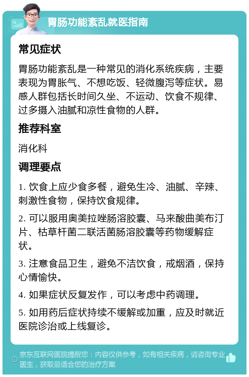 胃肠功能紊乱就医指南 常见症状 胃肠功能紊乱是一种常见的消化系统疾病，主要表现为胃胀气、不想吃饭、轻微腹泻等症状。易感人群包括长时间久坐、不运动、饮食不规律、过多摄入油腻和凉性食物的人群。 推荐科室 消化科 调理要点 1. 饮食上应少食多餐，避免生冷、油腻、辛辣、刺激性食物，保持饮食规律。 2. 可以服用奥美拉唑肠溶胶囊、马来酸曲美布汀片、枯草杆菌二联活菌肠溶胶囊等药物缓解症状。 3. 注意食品卫生，避免不洁饮食，戒烟酒，保持心情愉快。 4. 如果症状反复发作，可以考虑中药调理。 5. 如用药后症状持续不缓解或加重，应及时就近医院诊治或上线复诊。