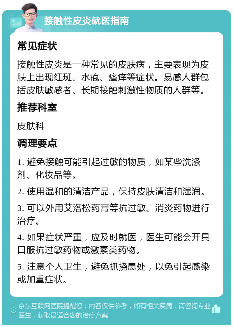 接触性皮炎就医指南 常见症状 接触性皮炎是一种常见的皮肤病，主要表现为皮肤上出现红斑、水疱、瘙痒等症状。易感人群包括皮肤敏感者、长期接触刺激性物质的人群等。 推荐科室 皮肤科 调理要点 1. 避免接触可能引起过敏的物质，如某些洗涤剂、化妆品等。 2. 使用温和的清洁产品，保持皮肤清洁和湿润。 3. 可以外用艾洛松药膏等抗过敏、消炎药物进行治疗。 4. 如果症状严重，应及时就医，医生可能会开具口服抗过敏药物或激素类药物。 5. 注意个人卫生，避免抓挠患处，以免引起感染或加重症状。