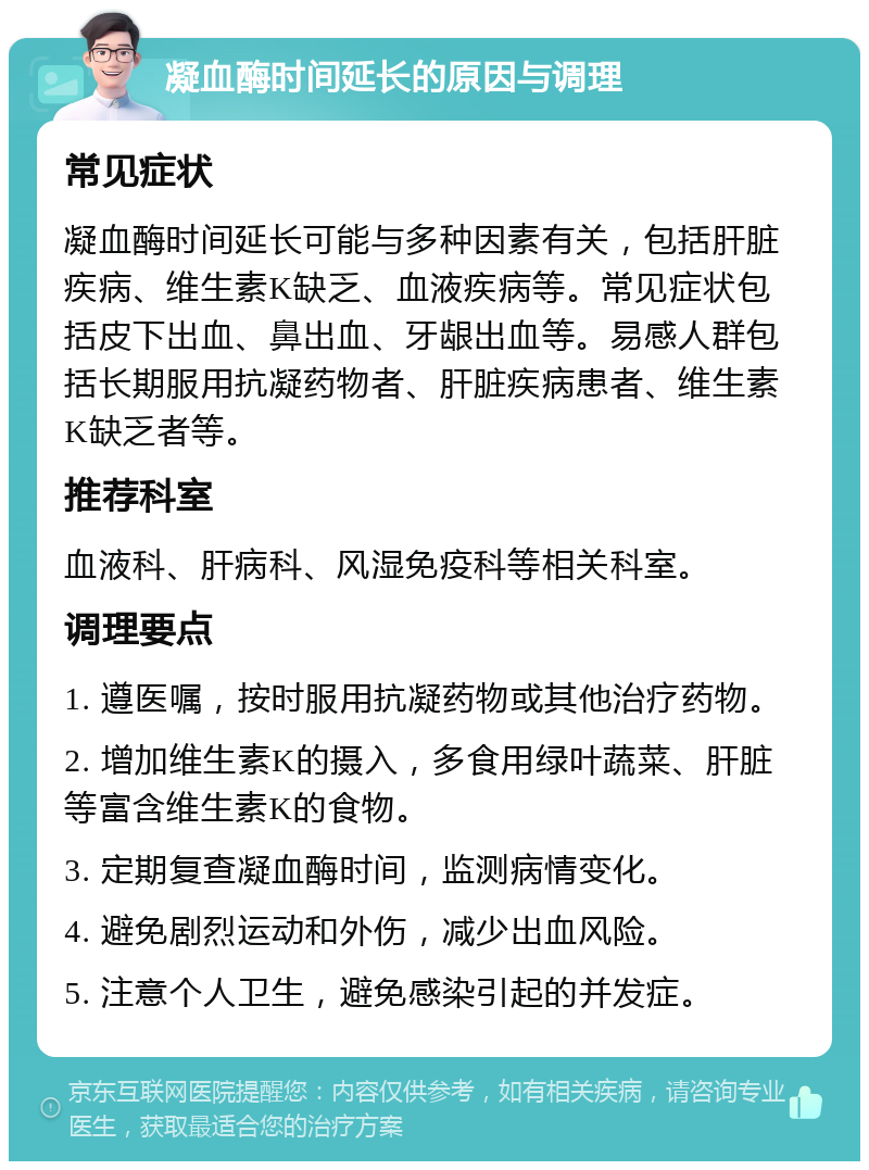 凝血酶时间延长的原因与调理 常见症状 凝血酶时间延长可能与多种因素有关，包括肝脏疾病、维生素K缺乏、血液疾病等。常见症状包括皮下出血、鼻出血、牙龈出血等。易感人群包括长期服用抗凝药物者、肝脏疾病患者、维生素K缺乏者等。 推荐科室 血液科、肝病科、风湿免疫科等相关科室。 调理要点 1. 遵医嘱，按时服用抗凝药物或其他治疗药物。 2. 增加维生素K的摄入，多食用绿叶蔬菜、肝脏等富含维生素K的食物。 3. 定期复查凝血酶时间，监测病情变化。 4. 避免剧烈运动和外伤，减少出血风险。 5. 注意个人卫生，避免感染引起的并发症。