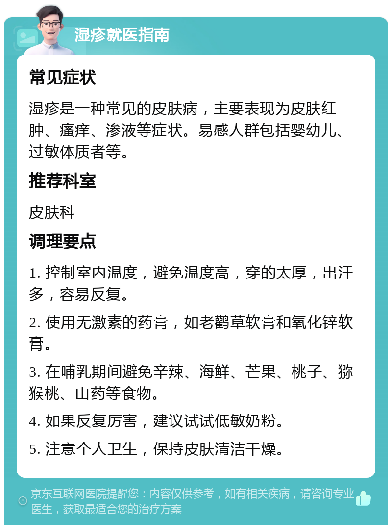 湿疹就医指南 常见症状 湿疹是一种常见的皮肤病，主要表现为皮肤红肿、瘙痒、渗液等症状。易感人群包括婴幼儿、过敏体质者等。 推荐科室 皮肤科 调理要点 1. 控制室内温度，避免温度高，穿的太厚，出汗多，容易反复。 2. 使用无激素的药膏，如老鹳草软膏和氧化锌软膏。 3. 在哺乳期间避免辛辣、海鲜、芒果、桃子、猕猴桃、山药等食物。 4. 如果反复厉害，建议试试低敏奶粉。 5. 注意个人卫生，保持皮肤清洁干燥。