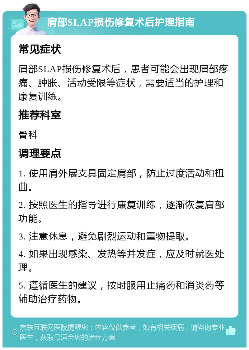 肩部SLAP损伤修复术后护理指南 常见症状 肩部SLAP损伤修复术后，患者可能会出现肩部疼痛、肿胀、活动受限等症状，需要适当的护理和康复训练。 推荐科室 骨科 调理要点 1. 使用肩外展支具固定肩部，防止过度活动和扭曲。 2. 按照医生的指导进行康复训练，逐渐恢复肩部功能。 3. 注意休息，避免剧烈运动和重物提取。 4. 如果出现感染、发热等并发症，应及时就医处理。 5. 遵循医生的建议，按时服用止痛药和消炎药等辅助治疗药物。