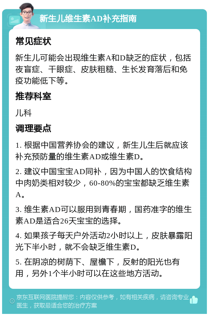 新生儿维生素AD补充指南 常见症状 新生儿可能会出现维生素A和D缺乏的症状，包括夜盲症、干眼症、皮肤粗糙、生长发育落后和免疫功能低下等。 推荐科室 儿科 调理要点 1. 根据中国营养协会的建议，新生儿生后就应该补充预防量的维生素AD或维生素D。 2. 建议中国宝宝AD同补，因为中国人的饮食结构中肉奶类相对较少，60-80%的宝宝都缺乏维生素A。 3. 维生素AD可以服用到青春期，国药准字的维生素AD是适合26天宝宝的选择。 4. 如果孩子每天户外活动2小时以上，皮肤暴露阳光下半小时，就不会缺乏维生素D。 5. 在阴凉的树荫下、屋檐下，反射的阳光也有用，另外1个半小时可以在这些地方活动。