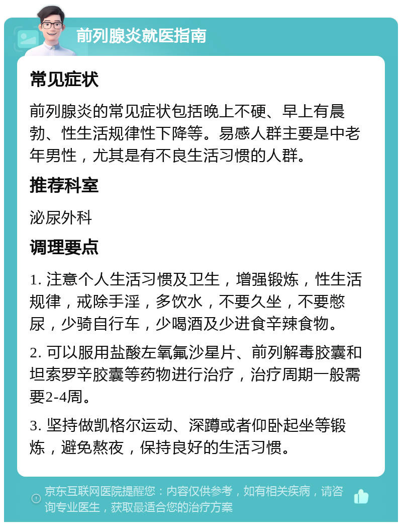 前列腺炎就医指南 常见症状 前列腺炎的常见症状包括晚上不硬、早上有晨勃、性生活规律性下降等。易感人群主要是中老年男性，尤其是有不良生活习惯的人群。 推荐科室 泌尿外科 调理要点 1. 注意个人生活习惯及卫生，增强锻炼，性生活规律，戒除手淫，多饮水，不要久坐，不要憋尿，少骑自行车，少喝酒及少进食辛辣食物。 2. 可以服用盐酸左氧氟沙星片、前列解毒胶囊和坦索罗辛胶囊等药物进行治疗，治疗周期一般需要2-4周。 3. 坚持做凯格尔运动、深蹲或者仰卧起坐等锻炼，避免熬夜，保持良好的生活习惯。