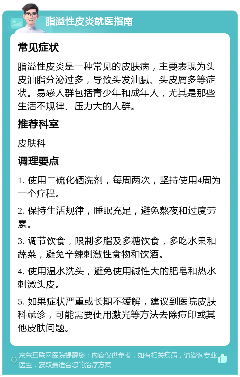 脂溢性皮炎就医指南 常见症状 脂溢性皮炎是一种常见的皮肤病，主要表现为头皮油脂分泌过多，导致头发油腻、头皮屑多等症状。易感人群包括青少年和成年人，尤其是那些生活不规律、压力大的人群。 推荐科室 皮肤科 调理要点 1. 使用二硫化硒洗剂，每周两次，坚持使用4周为一个疗程。 2. 保持生活规律，睡眠充足，避免熬夜和过度劳累。 3. 调节饮食，限制多脂及多糖饮食，多吃水果和蔬菜，避免辛辣刺激性食物和饮酒。 4. 使用温水洗头，避免使用碱性大的肥皂和热水刺激头皮。 5. 如果症状严重或长期不缓解，建议到医院皮肤科就诊，可能需要使用激光等方法去除痘印或其他皮肤问题。