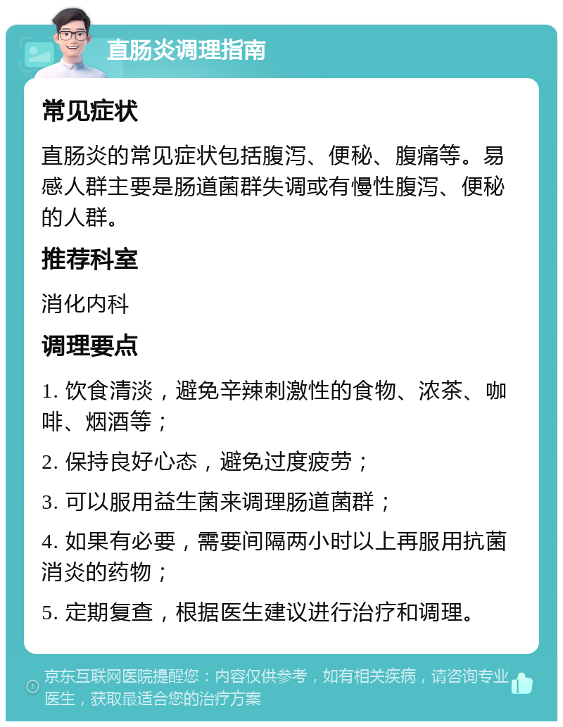 直肠炎调理指南 常见症状 直肠炎的常见症状包括腹泻、便秘、腹痛等。易感人群主要是肠道菌群失调或有慢性腹泻、便秘的人群。 推荐科室 消化内科 调理要点 1. 饮食清淡，避免辛辣刺激性的食物、浓茶、咖啡、烟酒等； 2. 保持良好心态，避免过度疲劳； 3. 可以服用益生菌来调理肠道菌群； 4. 如果有必要，需要间隔两小时以上再服用抗菌消炎的药物； 5. 定期复查，根据医生建议进行治疗和调理。