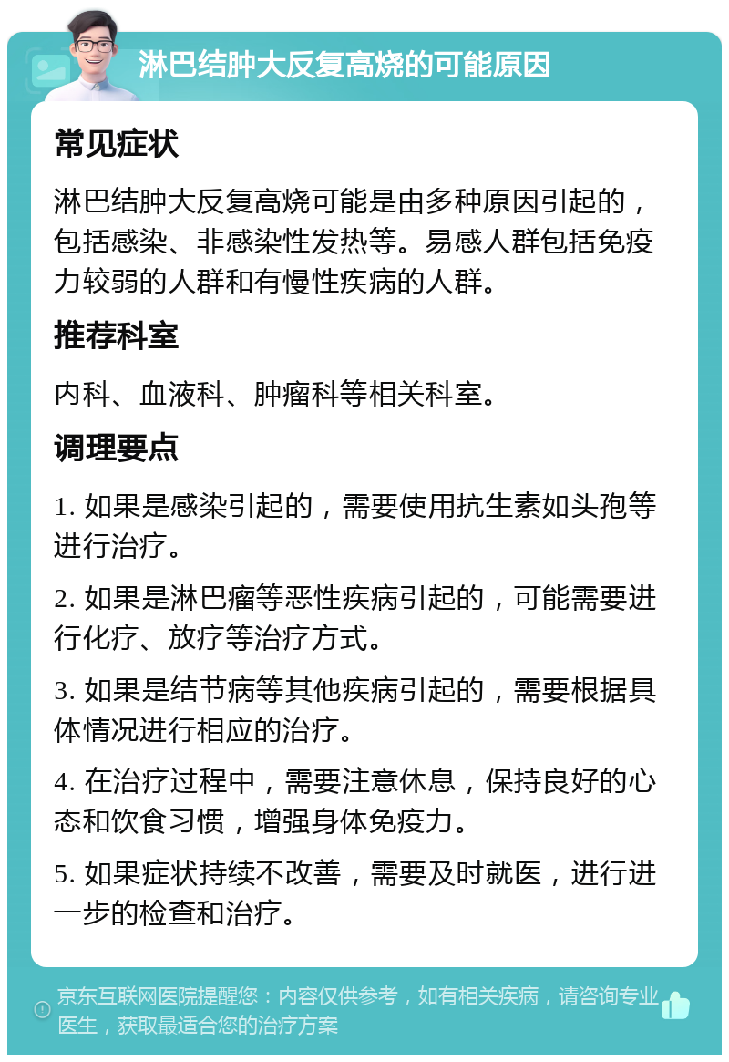 淋巴结肿大反复高烧的可能原因 常见症状 淋巴结肿大反复高烧可能是由多种原因引起的，包括感染、非感染性发热等。易感人群包括免疫力较弱的人群和有慢性疾病的人群。 推荐科室 内科、血液科、肿瘤科等相关科室。 调理要点 1. 如果是感染引起的，需要使用抗生素如头孢等进行治疗。 2. 如果是淋巴瘤等恶性疾病引起的，可能需要进行化疗、放疗等治疗方式。 3. 如果是结节病等其他疾病引起的，需要根据具体情况进行相应的治疗。 4. 在治疗过程中，需要注意休息，保持良好的心态和饮食习惯，增强身体免疫力。 5. 如果症状持续不改善，需要及时就医，进行进一步的检查和治疗。