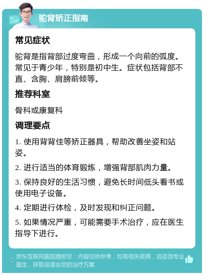 驼背矫正指南 常见症状 驼背是指背部过度弯曲，形成一个向前的弧度。常见于青少年，特别是初中生。症状包括背部不直、含胸、肩膀前倾等。 推荐科室 骨科或康复科 调理要点 1. 使用背背佳等矫正器具，帮助改善坐姿和站姿。 2. 进行适当的体育锻炼，增强背部肌肉力量。 3. 保持良好的生活习惯，避免长时间低头看书或使用电子设备。 4. 定期进行体检，及时发现和纠正问题。 5. 如果情况严重，可能需要手术治疗，应在医生指导下进行。