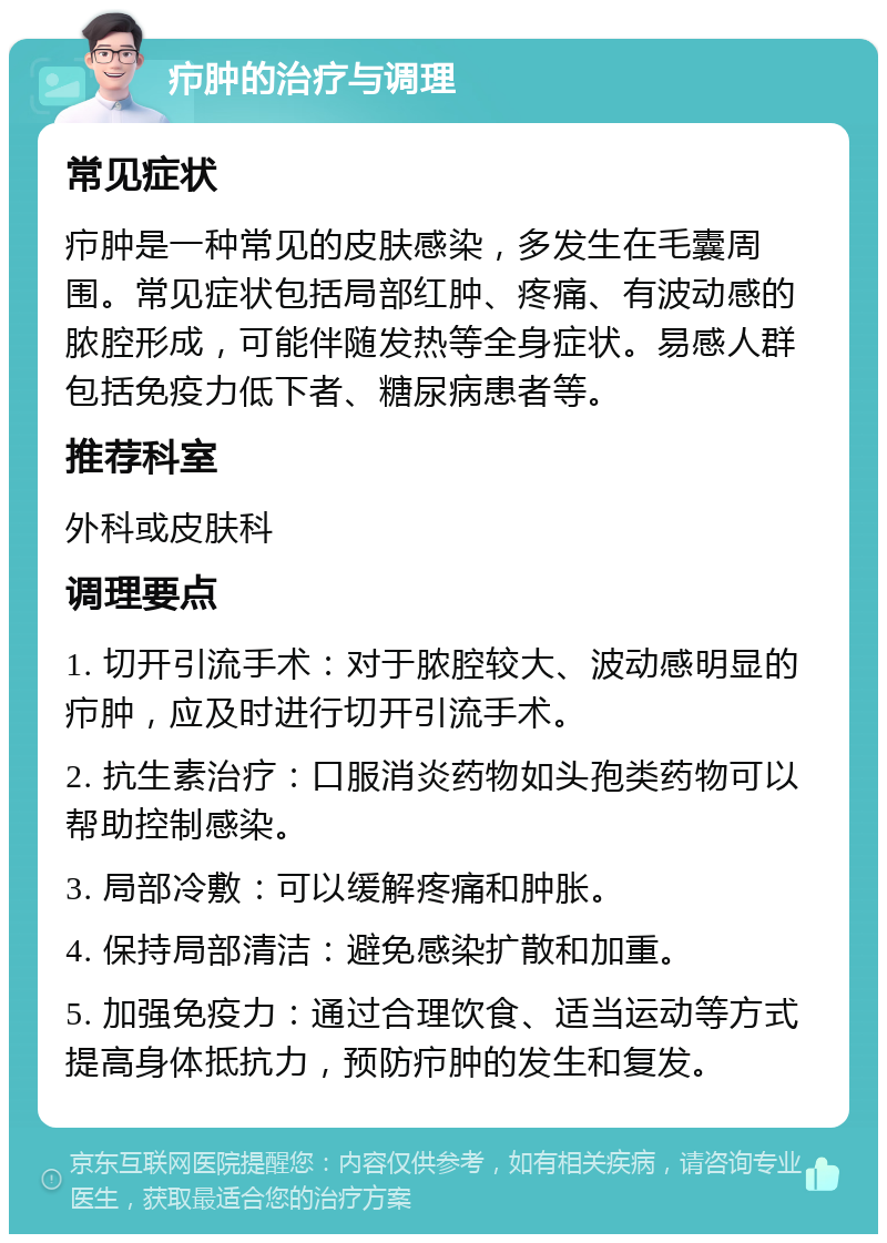 疖肿的治疗与调理 常见症状 疖肿是一种常见的皮肤感染，多发生在毛囊周围。常见症状包括局部红肿、疼痛、有波动感的脓腔形成，可能伴随发热等全身症状。易感人群包括免疫力低下者、糖尿病患者等。 推荐科室 外科或皮肤科 调理要点 1. 切开引流手术：对于脓腔较大、波动感明显的疖肿，应及时进行切开引流手术。 2. 抗生素治疗：口服消炎药物如头孢类药物可以帮助控制感染。 3. 局部冷敷：可以缓解疼痛和肿胀。 4. 保持局部清洁：避免感染扩散和加重。 5. 加强免疫力：通过合理饮食、适当运动等方式提高身体抵抗力，预防疖肿的发生和复发。