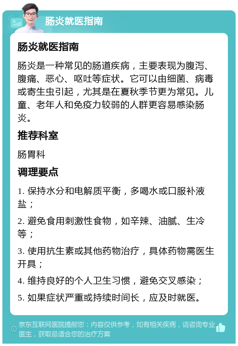 肠炎就医指南 肠炎就医指南 肠炎是一种常见的肠道疾病，主要表现为腹泻、腹痛、恶心、呕吐等症状。它可以由细菌、病毒或寄生虫引起，尤其是在夏秋季节更为常见。儿童、老年人和免疫力较弱的人群更容易感染肠炎。 推荐科室 肠胃科 调理要点 1. 保持水分和电解质平衡，多喝水或口服补液盐； 2. 避免食用刺激性食物，如辛辣、油腻、生冷等； 3. 使用抗生素或其他药物治疗，具体药物需医生开具； 4. 维持良好的个人卫生习惯，避免交叉感染； 5. 如果症状严重或持续时间长，应及时就医。