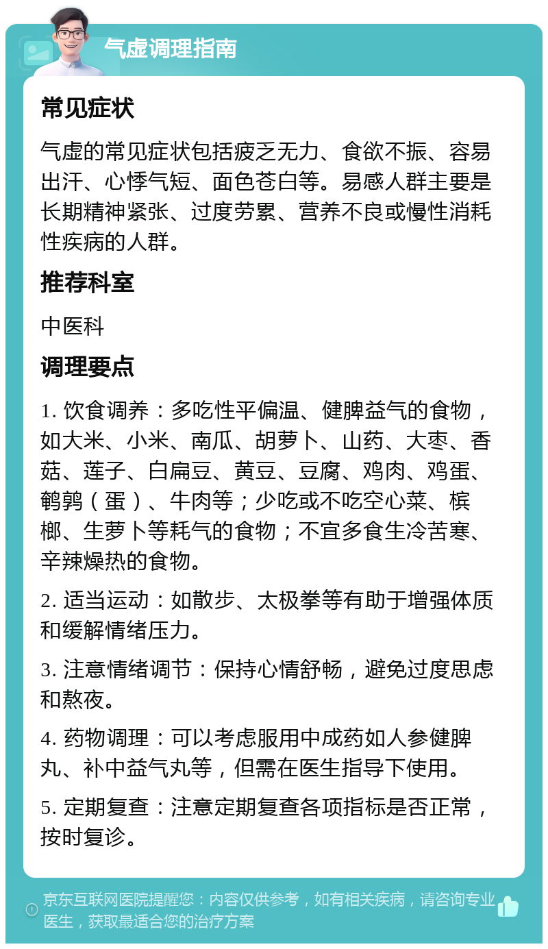 气虚调理指南 常见症状 气虚的常见症状包括疲乏无力、食欲不振、容易出汗、心悸气短、面色苍白等。易感人群主要是长期精神紧张、过度劳累、营养不良或慢性消耗性疾病的人群。 推荐科室 中医科 调理要点 1. 饮食调养：多吃性平偏温、健脾益气的食物，如大米、小米、南瓜、胡萝卜、山药、大枣、香菇、莲子、白扁豆、黄豆、豆腐、鸡肉、鸡蛋、鹌鹑（蛋）、牛肉等；少吃或不吃空心菜、槟榔、生萝卜等耗气的食物；不宜多食生冷苦寒、辛辣燥热的食物。 2. 适当运动：如散步、太极拳等有助于增强体质和缓解情绪压力。 3. 注意情绪调节：保持心情舒畅，避免过度思虑和熬夜。 4. 药物调理：可以考虑服用中成药如人参健脾丸、补中益气丸等，但需在医生指导下使用。 5. 定期复查：注意定期复查各项指标是否正常，按时复诊。