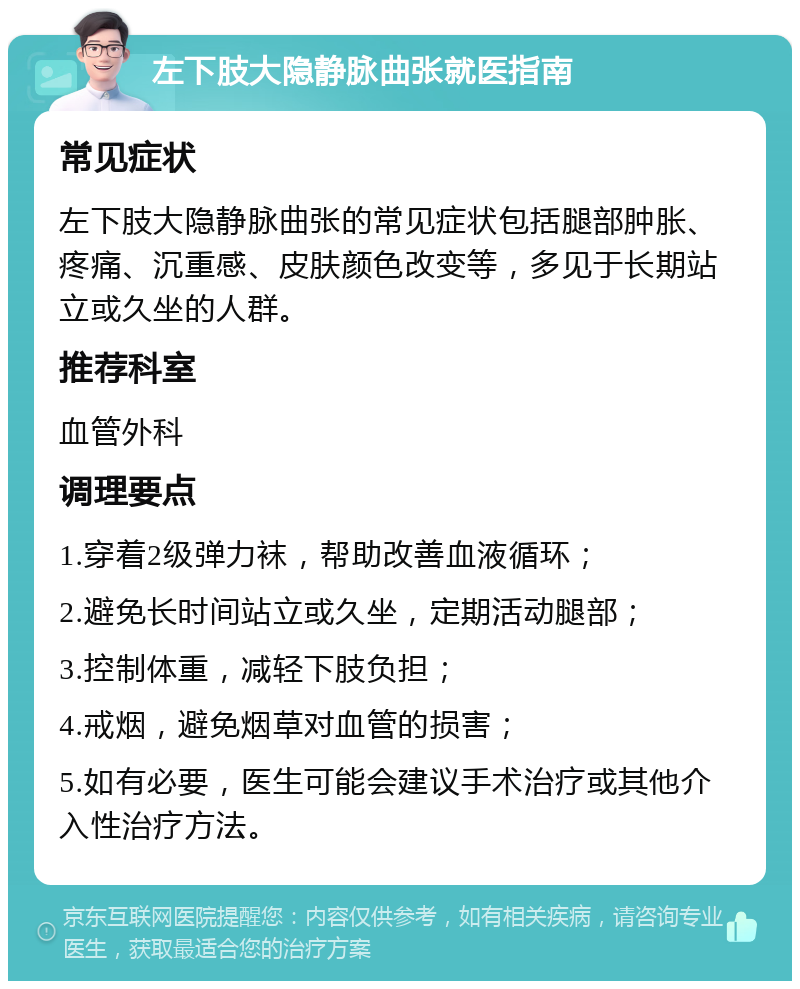 左下肢大隐静脉曲张就医指南 常见症状 左下肢大隐静脉曲张的常见症状包括腿部肿胀、疼痛、沉重感、皮肤颜色改变等，多见于长期站立或久坐的人群。 推荐科室 血管外科 调理要点 1.穿着2级弹力袜，帮助改善血液循环； 2.避免长时间站立或久坐，定期活动腿部； 3.控制体重，减轻下肢负担； 4.戒烟，避免烟草对血管的损害； 5.如有必要，医生可能会建议手术治疗或其他介入性治疗方法。