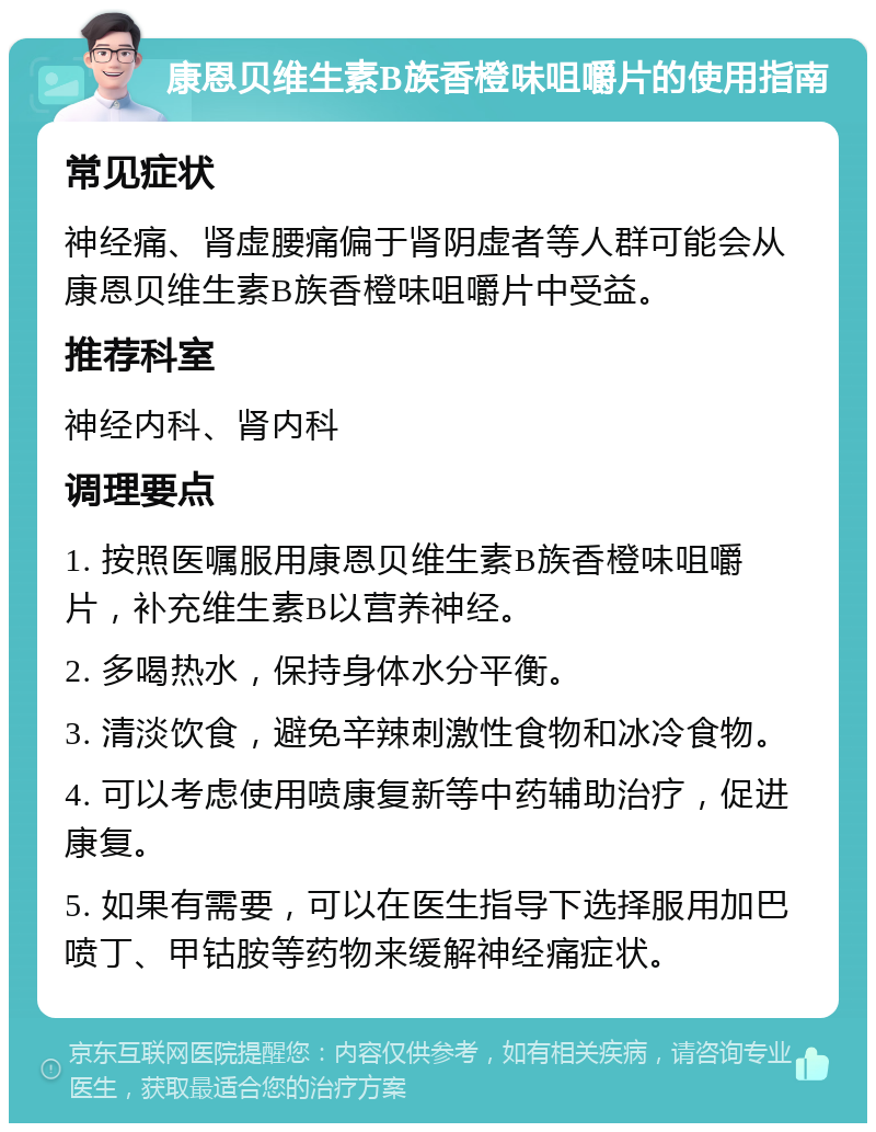 康恩贝维生素B族香橙味咀嚼片的使用指南 常见症状 神经痛、肾虚腰痛偏于肾阴虚者等人群可能会从康恩贝维生素B族香橙味咀嚼片中受益。 推荐科室 神经内科、肾内科 调理要点 1. 按照医嘱服用康恩贝维生素B族香橙味咀嚼片，补充维生素B以营养神经。 2. 多喝热水，保持身体水分平衡。 3. 清淡饮食，避免辛辣刺激性食物和冰冷食物。 4. 可以考虑使用喷康复新等中药辅助治疗，促进康复。 5. 如果有需要，可以在医生指导下选择服用加巴喷丁、甲钴胺等药物来缓解神经痛症状。