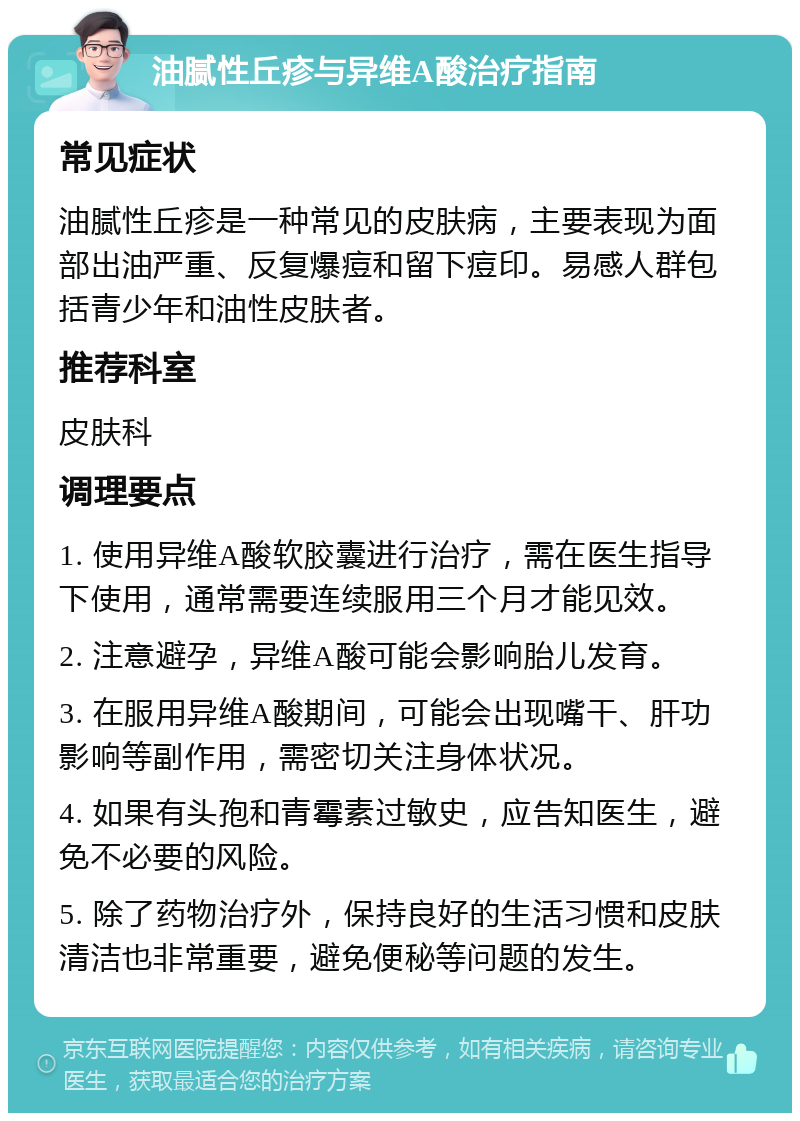 油腻性丘疹与异维A酸治疗指南 常见症状 油腻性丘疹是一种常见的皮肤病，主要表现为面部出油严重、反复爆痘和留下痘印。易感人群包括青少年和油性皮肤者。 推荐科室 皮肤科 调理要点 1. 使用异维A酸软胶囊进行治疗，需在医生指导下使用，通常需要连续服用三个月才能见效。 2. 注意避孕，异维A酸可能会影响胎儿发育。 3. 在服用异维A酸期间，可能会出现嘴干、肝功影响等副作用，需密切关注身体状况。 4. 如果有头孢和青霉素过敏史，应告知医生，避免不必要的风险。 5. 除了药物治疗外，保持良好的生活习惯和皮肤清洁也非常重要，避免便秘等问题的发生。