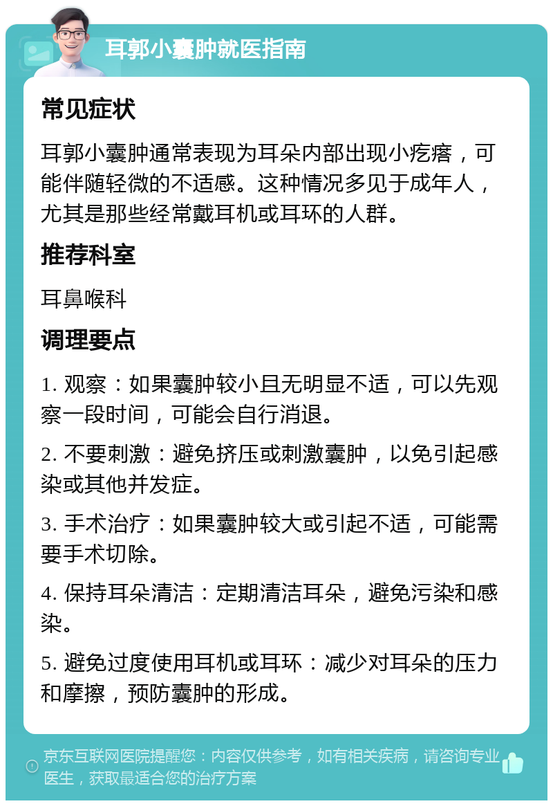 耳郭小囊肿就医指南 常见症状 耳郭小囊肿通常表现为耳朵内部出现小疙瘩，可能伴随轻微的不适感。这种情况多见于成年人，尤其是那些经常戴耳机或耳环的人群。 推荐科室 耳鼻喉科 调理要点 1. 观察：如果囊肿较小且无明显不适，可以先观察一段时间，可能会自行消退。 2. 不要刺激：避免挤压或刺激囊肿，以免引起感染或其他并发症。 3. 手术治疗：如果囊肿较大或引起不适，可能需要手术切除。 4. 保持耳朵清洁：定期清洁耳朵，避免污染和感染。 5. 避免过度使用耳机或耳环：减少对耳朵的压力和摩擦，预防囊肿的形成。