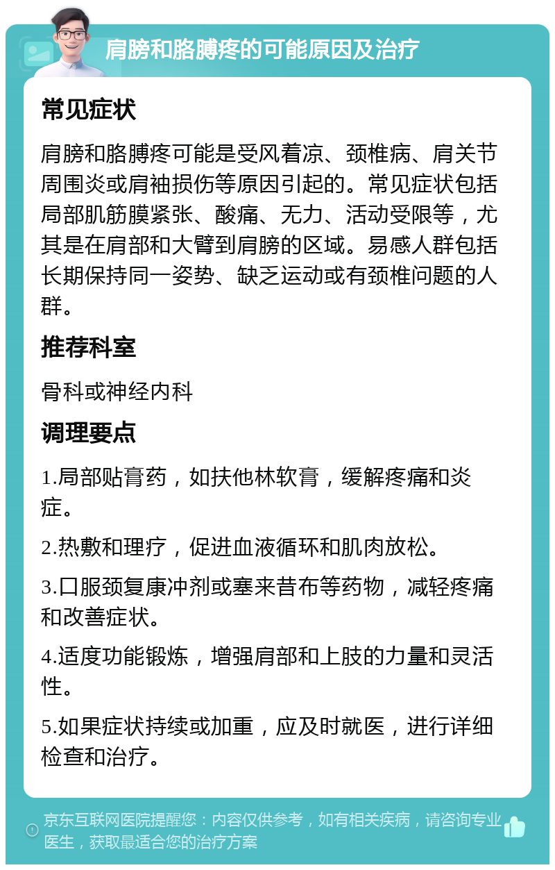 肩膀和胳膊疼的可能原因及治疗 常见症状 肩膀和胳膊疼可能是受风着凉、颈椎病、肩关节周围炎或肩袖损伤等原因引起的。常见症状包括局部肌筋膜紧张、酸痛、无力、活动受限等，尤其是在肩部和大臂到肩膀的区域。易感人群包括长期保持同一姿势、缺乏运动或有颈椎问题的人群。 推荐科室 骨科或神经内科 调理要点 1.局部贴膏药，如扶他林软膏，缓解疼痛和炎症。 2.热敷和理疗，促进血液循环和肌肉放松。 3.口服颈复康冲剂或塞来昔布等药物，减轻疼痛和改善症状。 4.适度功能锻炼，增强肩部和上肢的力量和灵活性。 5.如果症状持续或加重，应及时就医，进行详细检查和治疗。