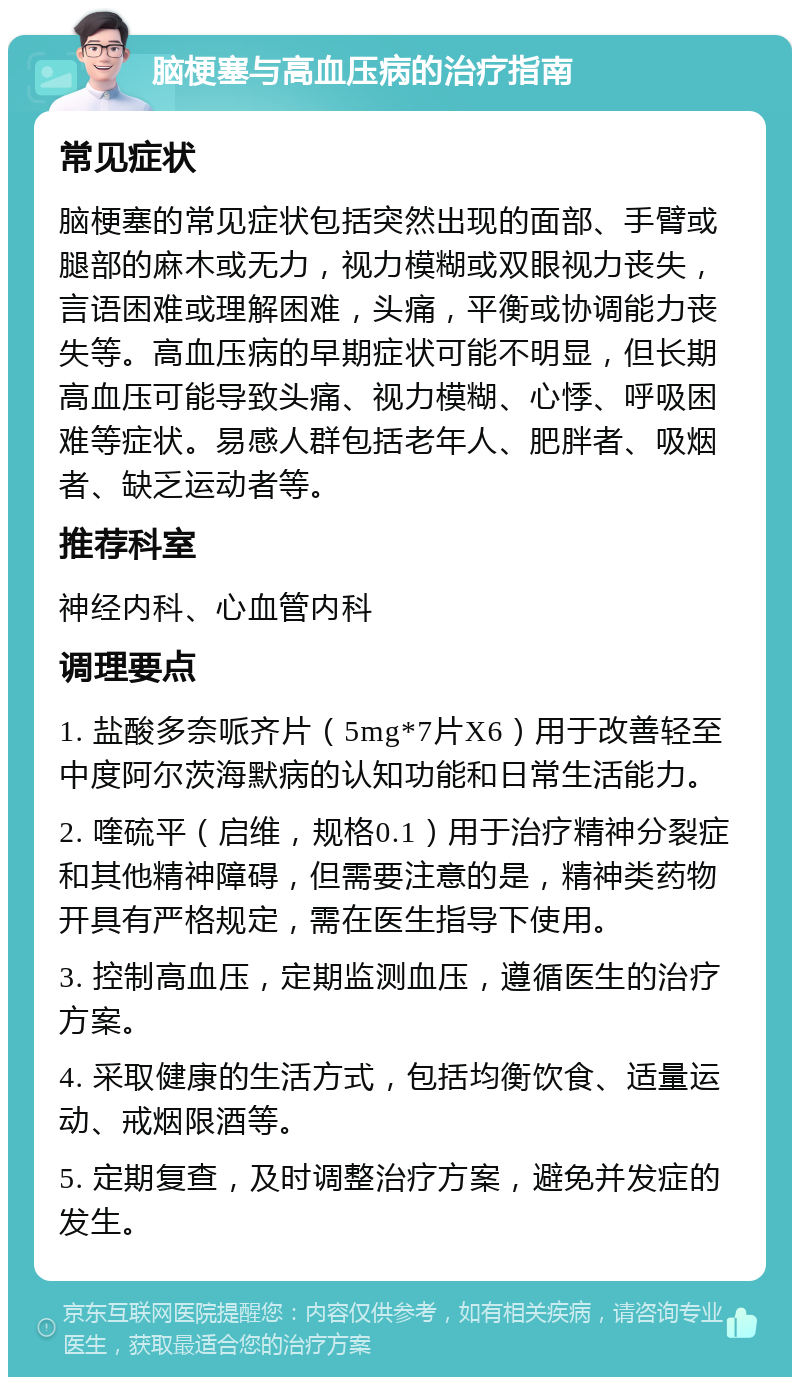 脑梗塞与高血压病的治疗指南 常见症状 脑梗塞的常见症状包括突然出现的面部、手臂或腿部的麻木或无力，视力模糊或双眼视力丧失，言语困难或理解困难，头痛，平衡或协调能力丧失等。高血压病的早期症状可能不明显，但长期高血压可能导致头痛、视力模糊、心悸、呼吸困难等症状。易感人群包括老年人、肥胖者、吸烟者、缺乏运动者等。 推荐科室 神经内科、心血管内科 调理要点 1. 盐酸多奈哌齐片（5mg*7片X6）用于改善轻至中度阿尔茨海默病的认知功能和日常生活能力。 2. 喹硫平（启维，规格0.1）用于治疗精神分裂症和其他精神障碍，但需要注意的是，精神类药物开具有严格规定，需在医生指导下使用。 3. 控制高血压，定期监测血压，遵循医生的治疗方案。 4. 采取健康的生活方式，包括均衡饮食、适量运动、戒烟限酒等。 5. 定期复查，及时调整治疗方案，避免并发症的发生。