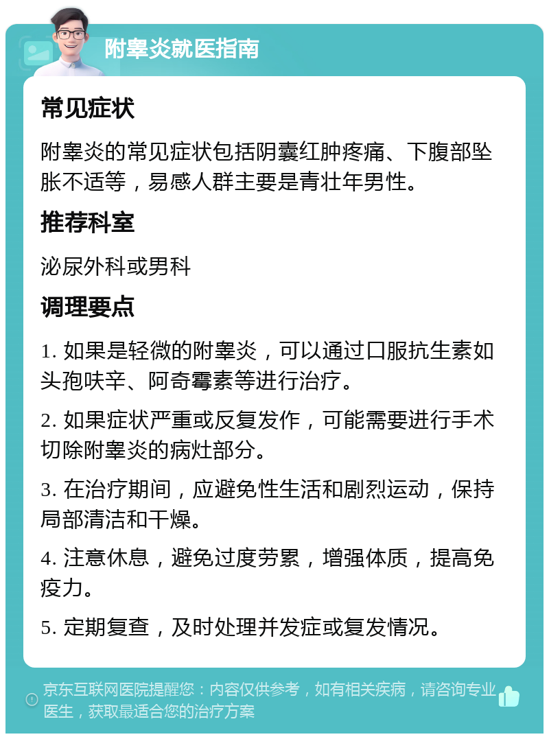 附睾炎就医指南 常见症状 附睾炎的常见症状包括阴囊红肿疼痛、下腹部坠胀不适等，易感人群主要是青壮年男性。 推荐科室 泌尿外科或男科 调理要点 1. 如果是轻微的附睾炎，可以通过口服抗生素如头孢呋辛、阿奇霉素等进行治疗。 2. 如果症状严重或反复发作，可能需要进行手术切除附睾炎的病灶部分。 3. 在治疗期间，应避免性生活和剧烈运动，保持局部清洁和干燥。 4. 注意休息，避免过度劳累，增强体质，提高免疫力。 5. 定期复查，及时处理并发症或复发情况。