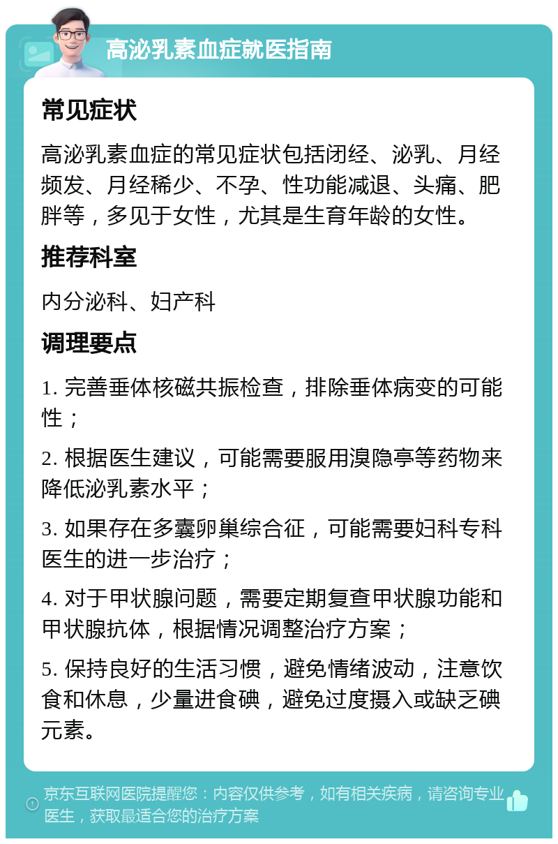 高泌乳素血症就医指南 常见症状 高泌乳素血症的常见症状包括闭经、泌乳、月经频发、月经稀少、不孕、性功能减退、头痛、肥胖等，多见于女性，尤其是生育年龄的女性。 推荐科室 内分泌科、妇产科 调理要点 1. 完善垂体核磁共振检查，排除垂体病变的可能性； 2. 根据医生建议，可能需要服用溴隐亭等药物来降低泌乳素水平； 3. 如果存在多囊卵巢综合征，可能需要妇科专科医生的进一步治疗； 4. 对于甲状腺问题，需要定期复查甲状腺功能和甲状腺抗体，根据情况调整治疗方案； 5. 保持良好的生活习惯，避免情绪波动，注意饮食和休息，少量进食碘，避免过度摄入或缺乏碘元素。