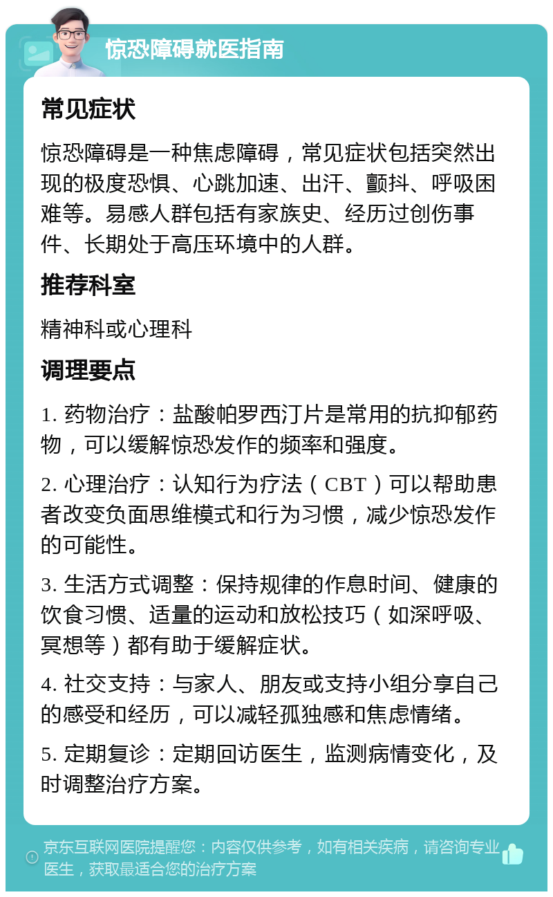 惊恐障碍就医指南 常见症状 惊恐障碍是一种焦虑障碍，常见症状包括突然出现的极度恐惧、心跳加速、出汗、颤抖、呼吸困难等。易感人群包括有家族史、经历过创伤事件、长期处于高压环境中的人群。 推荐科室 精神科或心理科 调理要点 1. 药物治疗：盐酸帕罗西汀片是常用的抗抑郁药物，可以缓解惊恐发作的频率和强度。 2. 心理治疗：认知行为疗法（CBT）可以帮助患者改变负面思维模式和行为习惯，减少惊恐发作的可能性。 3. 生活方式调整：保持规律的作息时间、健康的饮食习惯、适量的运动和放松技巧（如深呼吸、冥想等）都有助于缓解症状。 4. 社交支持：与家人、朋友或支持小组分享自己的感受和经历，可以减轻孤独感和焦虑情绪。 5. 定期复诊：定期回访医生，监测病情变化，及时调整治疗方案。