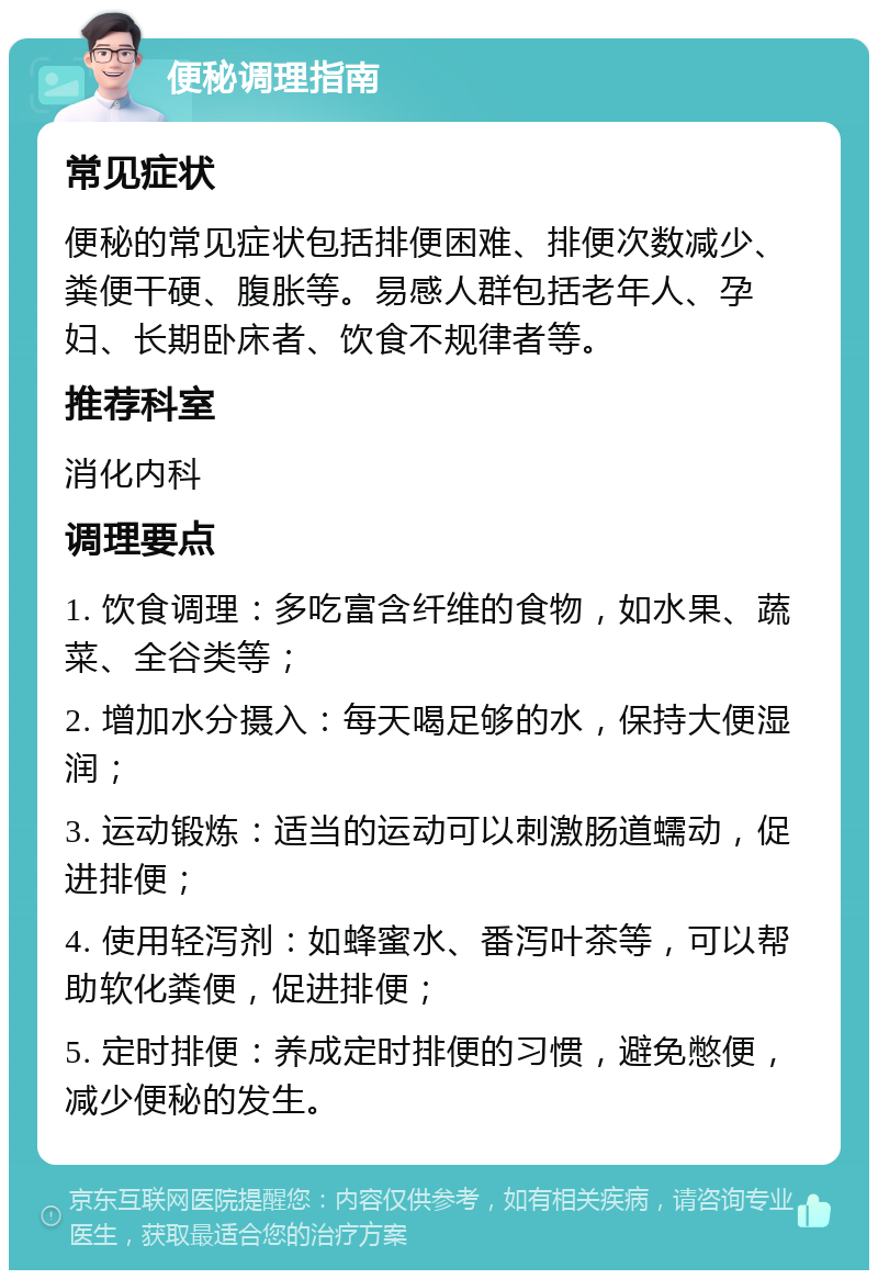 便秘调理指南 常见症状 便秘的常见症状包括排便困难、排便次数减少、粪便干硬、腹胀等。易感人群包括老年人、孕妇、长期卧床者、饮食不规律者等。 推荐科室 消化内科 调理要点 1. 饮食调理：多吃富含纤维的食物，如水果、蔬菜、全谷类等； 2. 增加水分摄入：每天喝足够的水，保持大便湿润； 3. 运动锻炼：适当的运动可以刺激肠道蠕动，促进排便； 4. 使用轻泻剂：如蜂蜜水、番泻叶茶等，可以帮助软化粪便，促进排便； 5. 定时排便：养成定时排便的习惯，避免憋便，减少便秘的发生。