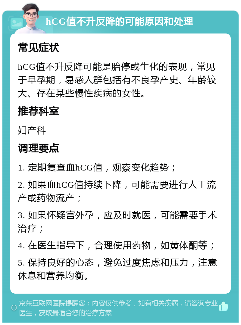 hCG值不升反降的可能原因和处理 常见症状 hCG值不升反降可能是胎停或生化的表现，常见于早孕期，易感人群包括有不良孕产史、年龄较大、存在某些慢性疾病的女性。 推荐科室 妇产科 调理要点 1. 定期复查血hCG值，观察变化趋势； 2. 如果血hCG值持续下降，可能需要进行人工流产或药物流产； 3. 如果怀疑宫外孕，应及时就医，可能需要手术治疗； 4. 在医生指导下，合理使用药物，如黄体酮等； 5. 保持良好的心态，避免过度焦虑和压力，注意休息和营养均衡。