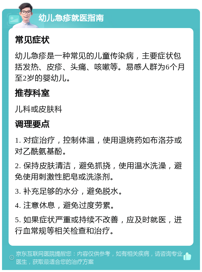 幼儿急疹就医指南 常见症状 幼儿急疹是一种常见的儿童传染病，主要症状包括发热、皮疹、头痛、咳嗽等。易感人群为6个月至2岁的婴幼儿。 推荐科室 儿科或皮肤科 调理要点 1. 对症治疗，控制体温，使用退烧药如布洛芬或对乙酰氨基酚。 2. 保持皮肤清洁，避免抓挠，使用温水洗澡，避免使用刺激性肥皂或洗涤剂。 3. 补充足够的水分，避免脱水。 4. 注意休息，避免过度劳累。 5. 如果症状严重或持续不改善，应及时就医，进行血常规等相关检查和治疗。