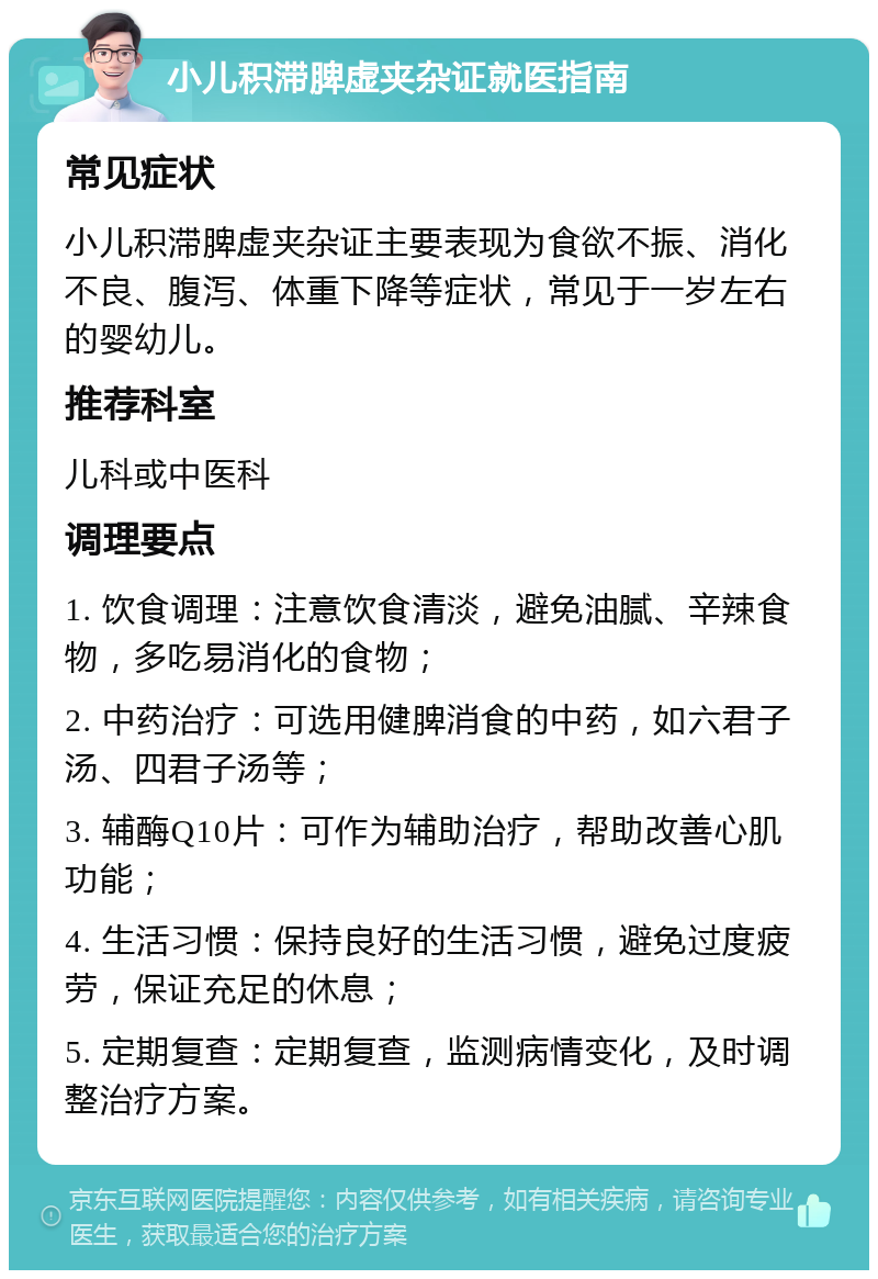 小儿积滞脾虚夹杂证就医指南 常见症状 小儿积滞脾虚夹杂证主要表现为食欲不振、消化不良、腹泻、体重下降等症状，常见于一岁左右的婴幼儿。 推荐科室 儿科或中医科 调理要点 1. 饮食调理：注意饮食清淡，避免油腻、辛辣食物，多吃易消化的食物； 2. 中药治疗：可选用健脾消食的中药，如六君子汤、四君子汤等； 3. 辅酶Q10片：可作为辅助治疗，帮助改善心肌功能； 4. 生活习惯：保持良好的生活习惯，避免过度疲劳，保证充足的休息； 5. 定期复查：定期复查，监测病情变化，及时调整治疗方案。