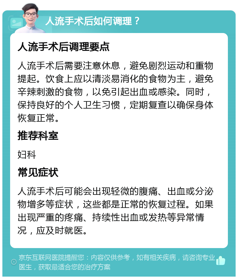 人流手术后如何调理？ 人流手术后调理要点 人流手术后需要注意休息，避免剧烈运动和重物提起。饮食上应以清淡易消化的食物为主，避免辛辣刺激的食物，以免引起出血或感染。同时，保持良好的个人卫生习惯，定期复查以确保身体恢复正常。 推荐科室 妇科 常见症状 人流手术后可能会出现轻微的腹痛、出血或分泌物增多等症状，这些都是正常的恢复过程。如果出现严重的疼痛、持续性出血或发热等异常情况，应及时就医。