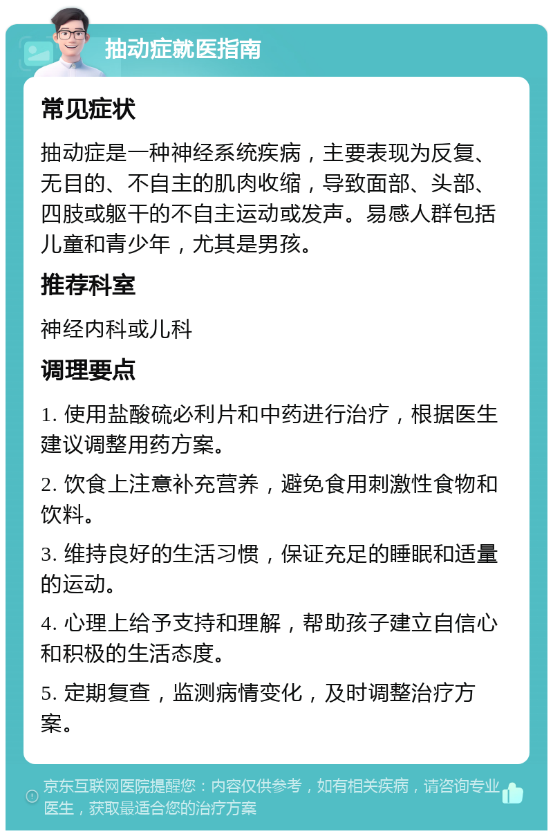 抽动症就医指南 常见症状 抽动症是一种神经系统疾病，主要表现为反复、无目的、不自主的肌肉收缩，导致面部、头部、四肢或躯干的不自主运动或发声。易感人群包括儿童和青少年，尤其是男孩。 推荐科室 神经内科或儿科 调理要点 1. 使用盐酸硫必利片和中药进行治疗，根据医生建议调整用药方案。 2. 饮食上注意补充营养，避免食用刺激性食物和饮料。 3. 维持良好的生活习惯，保证充足的睡眠和适量的运动。 4. 心理上给予支持和理解，帮助孩子建立自信心和积极的生活态度。 5. 定期复查，监测病情变化，及时调整治疗方案。