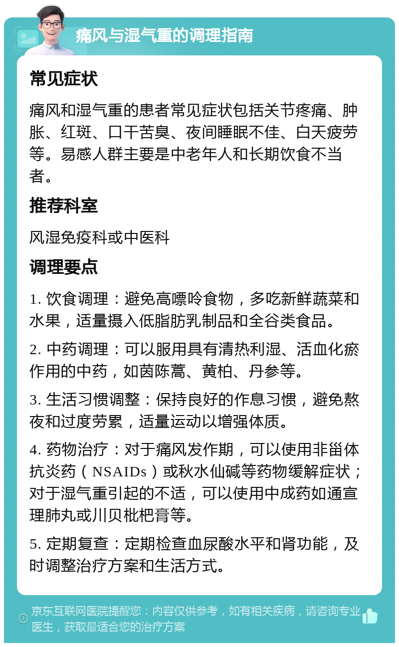 痛风与湿气重的调理指南 常见症状 痛风和湿气重的患者常见症状包括关节疼痛、肿胀、红斑、口干苦臭、夜间睡眠不佳、白天疲劳等。易感人群主要是中老年人和长期饮食不当者。 推荐科室 风湿免疫科或中医科 调理要点 1. 饮食调理：避免高嘌呤食物，多吃新鲜蔬菜和水果，适量摄入低脂肪乳制品和全谷类食品。 2. 中药调理：可以服用具有清热利湿、活血化瘀作用的中药，如茵陈蒿、黄柏、丹参等。 3. 生活习惯调整：保持良好的作息习惯，避免熬夜和过度劳累，适量运动以增强体质。 4. 药物治疗：对于痛风发作期，可以使用非甾体抗炎药（NSAIDs）或秋水仙碱等药物缓解症状；对于湿气重引起的不适，可以使用中成药如通宣理肺丸或川贝枇杷膏等。 5. 定期复查：定期检查血尿酸水平和肾功能，及时调整治疗方案和生活方式。