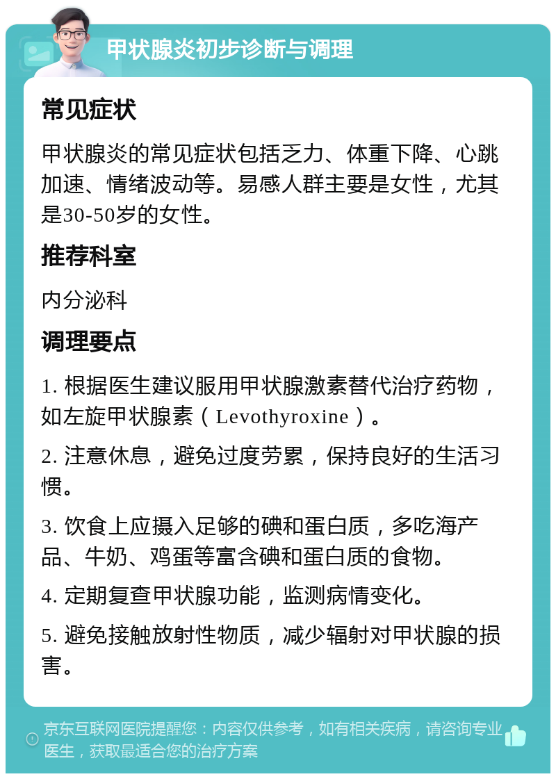 甲状腺炎初步诊断与调理 常见症状 甲状腺炎的常见症状包括乏力、体重下降、心跳加速、情绪波动等。易感人群主要是女性，尤其是30-50岁的女性。 推荐科室 内分泌科 调理要点 1. 根据医生建议服用甲状腺激素替代治疗药物，如左旋甲状腺素（Levothyroxine）。 2. 注意休息，避免过度劳累，保持良好的生活习惯。 3. 饮食上应摄入足够的碘和蛋白质，多吃海产品、牛奶、鸡蛋等富含碘和蛋白质的食物。 4. 定期复查甲状腺功能，监测病情变化。 5. 避免接触放射性物质，减少辐射对甲状腺的损害。