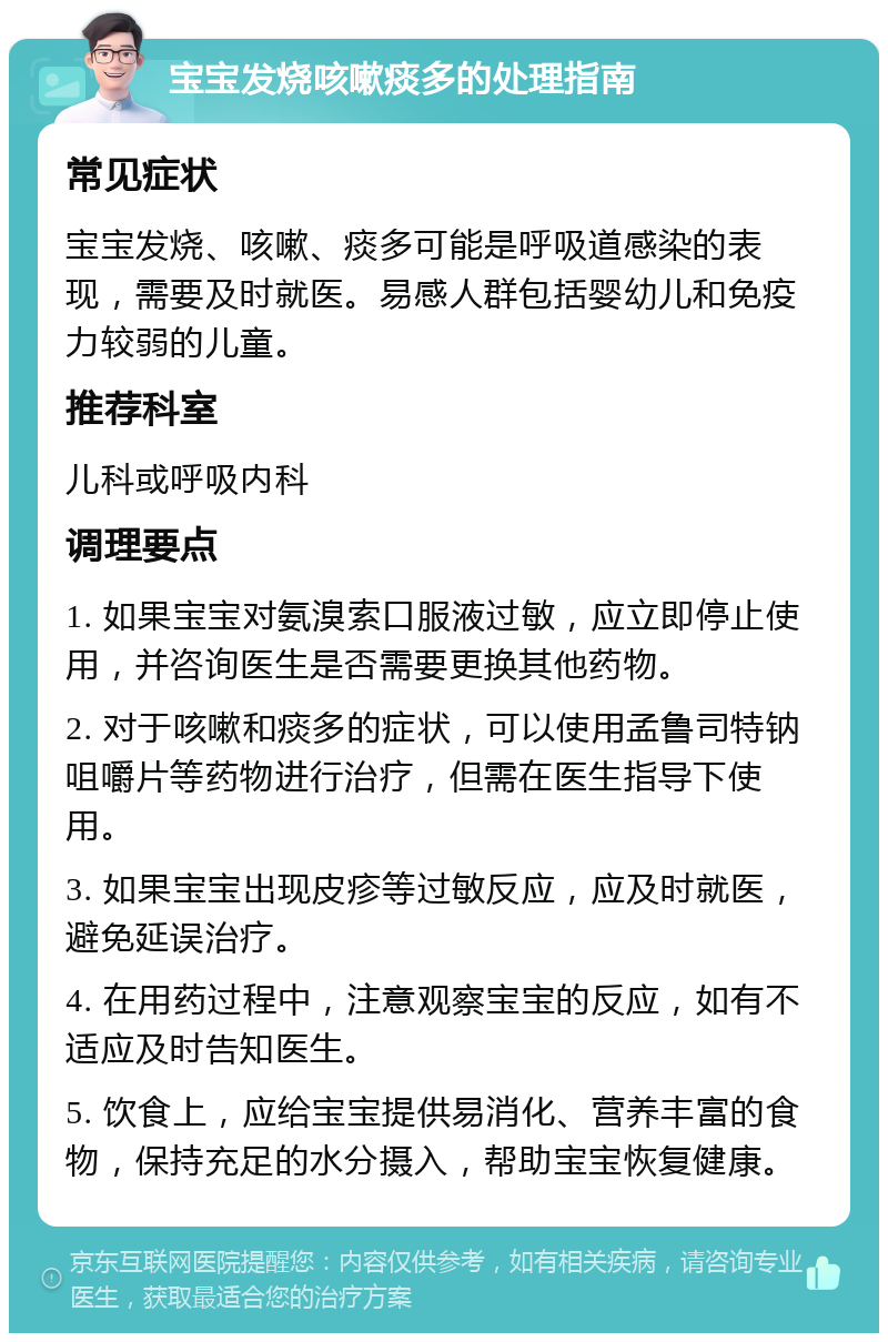 宝宝发烧咳嗽痰多的处理指南 常见症状 宝宝发烧、咳嗽、痰多可能是呼吸道感染的表现，需要及时就医。易感人群包括婴幼儿和免疫力较弱的儿童。 推荐科室 儿科或呼吸内科 调理要点 1. 如果宝宝对氨溴索口服液过敏，应立即停止使用，并咨询医生是否需要更换其他药物。 2. 对于咳嗽和痰多的症状，可以使用孟鲁司特钠咀嚼片等药物进行治疗，但需在医生指导下使用。 3. 如果宝宝出现皮疹等过敏反应，应及时就医，避免延误治疗。 4. 在用药过程中，注意观察宝宝的反应，如有不适应及时告知医生。 5. 饮食上，应给宝宝提供易消化、营养丰富的食物，保持充足的水分摄入，帮助宝宝恢复健康。